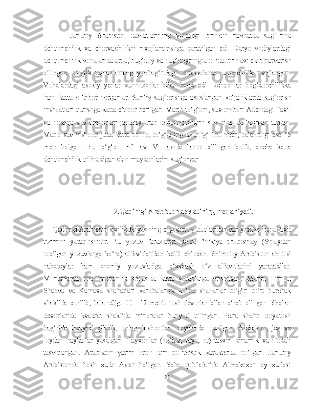    
          Janubiy   Arabiston   davlatlarining   xo‘jaligi   birinehi   navbatda   sug‘orma
dehqonchilik   va   chorvachilikni   rivojlantirishga   qaratilgan   edi.   Daryo   vodiylardagi
dehqonchilik vohalarida arpa, bug‘doy va bug‘doyning alohida bir navi ekib parvarish
qilingan.   Togiik   tumanlarning   yonbag‘ridagi   terrassalarda   uzumchilik   rivojlangan.
Vohalardagi   asosiy   yerlar   xunnozorlar   bilan   band   edi.   Dehqonlar   bog‘dorchilikka
ham   katta   e   ‘tibor   berganlar.   Sun’iy   sug‘orishga   asoslangan   xo‘jaliklarda   sug‘orish
inshoatlari qurishga katta e’tibor berilgan. Marib to‘g‘oni, suv ombori Adendagi Tavil
va   boshqa   suv   omborlari   janubiy   arab   dehqonchiligini   suv   bilan   ta   ‘minlab   turgan.
Marib suv inshooti juda katta bo‘lib, to‘g‘oning uzunligi 100 metr, balandligi esa 15
metr   boigan.   Bu   to‘g‘on   mil.   av.   VII   asrda   barpo   qilingan   boiib,   ancha   katta
dehqonchilik qilinadigan ekin maydonlarini sug‘organ
2. Qadimgi Arabiston davlatining madaniyati.
     Qadimgi Arabiston sivilizatsiyasining eng katta yutuqlaridan biri yozuvning alfavit
tizimini   yaratilishidir.   Bu   yozuv   farazlarga   ko‘ra   finikiya   protosinay   (Sinaydan
topilgan   yozuvlarga   ko‘ra)   alfavitlaridan   kelib   chiqqan.   Shimoliy   Arabiston   aholisi
nabateylar   ham   oromiy   yozuvlariga   o‘xshash   o‘z   alfavitlarini   yaratadilar.
Monumental   me   ‘morchilik   sohasida   katta   yutuqlaiga   erishilgan.   Marib,   Timna,
Shabva   va   Kamava   shaharlari   xarobalariga   ko‘ra,   shaharlar   to‘g‘ri   to‘rt   burchak
shaklida   qurilib,   balandligi   10—12   metrli   tosh   devoriar   bilan   o‘rab   olingan.   Shahar
devorlarida   kvadrat   shaklida   minoralar   bunyod   qilingan.   Petra   shahri   qoyatosh
bag‘rida   bunyod   qilinib,   uning   inshootlari   qoyalarda   qurilgan.   Alebaster,   jez   va
loydan   haykallar   yasalgan.   Hayvonlar   (ho‘kiz,   tuya,   ot)   tasviri   dinamik   va   ifodali
tasvirlangan.   Arabiston   yarim   oroli   dini   politeistik   xarakterda   bo‘lgan.   Janubiy
Arabistonda   bosh   xudo   Astar   bo‘lgan.   Saba   qabilalarida   Almakaxon   oy   xudosi
21 