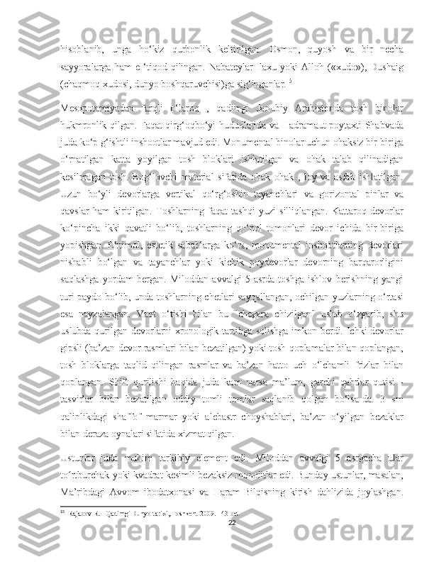    
hisoblanib,   unga   ho‘kiz   qurbonlik   keltirilgan.   Osmon,   quyosh   va   bir   necha
sayyoralarga   ham   e   ‘tiqod   qilingan.   Nabateylar   Ilaxu   yoki   Alloh   («xudo»),   Dushaig
(chaqmoq xudosi, dunyo boshqaruvchisi)ga sig‘inganlar. 15
Mesopotamiyadan   farqli   o‘laroq   ,   qadimgi   Janubiy   Arabistonda   tosh   binolar
hukmronlik qilgan. Faqat qirg‘oqbo‘yi hududlarida va Hadramaut poytaxti Shabvada
juda ko‘p g‘ishtli inshootlar mavjud edi. Monumental binolar uchun ohaksiz bir-biriga
o‘rnatilgan   katta   yoyilgan   tosh   bloklari   ishlatilgan   va   ohak   talab   qilinadigan
kesilmagan   tosh.   Bog‘lovchi   material   sifatida   ohak   ohak   ,   loy   va   asfalt   ishlatilgan.
Uzun   bo‘yli   devorlarga   vertikal   qo‘rg‘oshin   tayanchlari   va   gorizontal   pinlar   va
qavslar   ham   kiritilgan.   Toshlarning   faqat   tashqi   yuzi   silliqlangan.   Kattaroq   devorlar
ko‘pincha   ikki   qavatli   bo‘lib,   toshlarning   qo‘pol   tomonlari   devor   ichida   bir-biriga
yopishgan.   Ehtimol,   estetik   sabablarga   ko‘ra,   monumental   inshootlarning   devorlari
nishabli   bo‘lgan   va   tayanchlar   yoki   kichik   poydevorlar   devorning   barqarorligini
saqlashga   yordam   bergan.   Miloddan   avvalgi   5-asrda   toshga   ishlov   berishning   yangi
turi paydo bo‘lib, unda toshlarning chetlari sayqallangan, ochilgan yuzlarning o‘rtasi
esa   nayzalangan.   Vaqt   o‘tishi   bilan   bu   "chegara   chizilgan"   uslub   o‘zgarib,   shu
uslubda qurilgan devorlarni xronologik tartibga solishga imkon berdi. Ichki devorlar
gipsli (ba’zan devor rasmlari bilan bezatilgan) yoki tosh qoplamalar bilan qoplangan,
tosh   bloklarga   taqlid   qilingan   rasmlar   va   ba’zan   hatto   uch   o‘lchamli   frizlar   bilan
qoplangan.   Shift   qurilishi   haqida   juda   kam   narsa   ma’lum,   garchi   qabrlar   qutisi   -
tasvirlar   bilan   bezatilgan   oddiy   tomli   tomlar   saqlanib   qolgan   bo‘lsa-da.   3   sm
qalinlikdagi   shaffof   marmar   yoki   alebastr   choyshablari,   ba’zan   o‘yilgan   bezaklar
bilan deraza oynalari sifatida xizmat qilgan.
Ustunlar   juda   muhim   tarkibiy   element   edi.   Miloddan   avvalgi   5   asrgacha   ular
to rtburchak yoki kvadrat kesimli bezaksiz monolitlar edi. Bunday ustunlar, masalan,ʻ
Ma’ribdagi   Avvom   ibodatxonasi   va   Haram-Bilqisning   kirish   dahlizida   joylashgan.
15
  Rajabov R.   Qadimgi Dunyo tarixi,.Toshkent-2009. 143 bet
22 