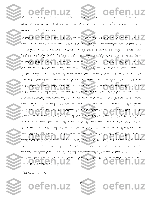    
Miloddan   avvalgi   V   asrdan   boshlab   burchaklar   qisqartirilib,   oxir-oqibat   yumaloq
ustunlarga   aylangan.   5-asrdan   boshlab   ustunlar   ham   bosh   harflarga   ega   bo‘lgan   -
dastlab oddiy plintuslar, 
keyinchalik   ular   turli   shakllarga   aylangan.   Miloddan   avvalgi   2-asrdan   boshlab,   bu
shakllar   ellinistik   me’morchilikdan   sezilarli   darajada   ta’sirlangan   va   keyinchalik
sosoniylar   ta’sirini   aniqlash   mumkin.Tanga   zarb   qilingan   qadimiy   “chekka”ning
boshqa   madaniyatlarida   bo lgani   kabi,   qadimgi   Janubiy   Arabiston   tangalari   hamʻ
qadimgi   yunon   tanga   zarblaridan   namuna   bo lgan   .   Kumush   tangalar   Janubiy	
ʻ
Arabistondan   yaxshi   ma’lum,   bronza   va   oltin   tangalar   esa   nisbatan   kam   uchraydi.
Quyidagi tipologiya odatda Gyunter Dembskinikiga mos keladi .Islomgacha  bo‘lgan
Janubiy   Arabiston   me’morchiligidan   tashqari   eng   ajoyib   san’at   asarlari
haykaltaroshlikdir.   Bronzadan   (va   ba’zan   oltin   va   kumushdan)   tashqari,   ohaktosh
haykaltaroshlik,   ayniqsa,   alebastr   va   marmar   uchun   keng   tarqalgan   material   edi.
Qadimgi Janubiy Arabiston haykaltaroshligining o‘ziga xos xususiyatlari - kubik asos
shakllari,   to‘liq   umumiy   shakl   va   boshga   juda   kuchli   urg‘u.   Tananing   qolgan   qismi
ko‘pincha faqat sxematik va qisqartirilgan tarzda tasvirlangan; ko‘pincha faqat yuqori
tanasi   umuman   tasvirlangan.   Janubiy   Arabiston   san’ati   katta   quloqlar   va   uzun,   tor
burun   bilan   namoyon   bo‘ladigan   real   nisbatga   minimal   e’tibor   bilan   tavsiflanadi.
Ko‘pgina   hollarda,   aylanada   haykaltaroshlik   va   releflar   to‘g‘ridan-to‘g‘ri
tomoshabinga   qaratiladi;   Relyeflarda   qadimiy   Misr   san atiga   xos   bo lgan   frontal	
ʼ ʻ
perspektiv vaqti-vaqti bilan uchrab turadi, unda bosh va oyoqlar yon tomondan, torso
esa   old   tomondan   tasvirlangan.   O‘quvchilar   ko‘zlardagi   teshiklarga   kiritilgan   rangli
materialdan   yasalgan.   Dastlab,   drapery   tasvirlanmagan,   ammo   keyinchalik   u   chuqur
oluklar   yoki   qatlamlar   bilan   ko‘rsatilgan.   Qo‘llar   va   oyoqlarning   joylashishida
umumiy xususiyatlar yo‘q.
Haykaltaroshlik .
23 