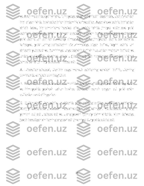    
va Arah maqolida aytilishicha, "Jinoyatga urug‘ qo‘shiladi" deganidek, ular o‘zlaridan
biri qilgan ishda boshqalar  bilan birdamlik ko‘rsatdilar. Agar shaxs qabila birligidan
chiqib   ketsa,   bir   tomonlama   harakat   qilsa,   qabila   ichida   jinoyat   sodir   etsa   yoki
qabilani   sharmanda   qilishi   yoki   uni   qoralashi   mumkin   bo‘lgan   narsalarni   sodir   etsa
yoki   qabila   uni   qo‘llab-quvvatlay   olmaguncha   uning   jinoyatlari   qabila   tashqarisida
ko‘paysa.   yoki   uning   oqibatlarini   o‘z   zimmasiga   olgan   bo‘lsa,   keyin   qabila   uni
chiqarib yuboradi va frumhimga unga tegishli bo‘lish huquqidan mahrum bo‘ladi va
undan   voz   kechdi,   shuning   uchun   u   (Demoned)   deb   nomlangan.   Islomdan   oldingi
jamoa uchta ijtimoiy tabaqadan iborat edi:
A.   Liberallar   tabaqasi,   ular   bir   otaga   mansub   qabilaning   sanslari     bo‘lib,   ularning
tomirlarida sof arab qoni beg‘ubor.
B. Sadoqatlilar  sinfi, ular  qabila  tomonidan taxtdan  ag‘darilgan va o‘zlarining kafan
va   himoyasida   yashash   uchun   boshqa   qabiladan   panoh   topgan   qul   yoki   erkin
qullardan ozod qilinganlar.
C.   Qullar   sinfi,   ular   qabila   urushlarida   yoki   qulning   qo‘liga   tushadigan   asirlardir.
Xorijiy   davlatlardan,   xususan   Habashistondan   olib   kelingan.   Bu   tabaqalarning   eng
yomoni   qul   edi   ,   tabaqa   edi   va   u   eng   yaxshi   ijtimoiy   tizim   sifatida   Islom   da’vatiga
javob beradigan sinflarning eng tezi edi ,insoniyat dunyosida adolat edi.
25 