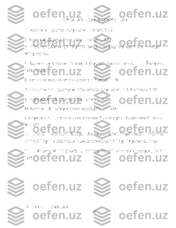    
FOYDALANILGAN ADABIYOTLAR
 1. Rajabov R.   Qadimgi Dunyo tarixi. Toshkent-2009
2. Kabirov A. Qadimgi Sharq Tarixi. Toshkent – 2016. 
3.   Pillalamarri,   Axilesh   (2015   yil   22   fevral).   "Tarixdagi   eng   kuchli   5   ta   imperiya"   .
Milliy manfaat . 
4.   Қадимги   дунѐ`  тарихи.   2   қисм.   /   Крушкол   таҳрири   остида.   -   Т.:   Ўқитувчи,
1975. -479 б.
5. Источников	
ѐдѐни	ѐ истории Др	ѐвн	ѐго Востока. — М.
 6.Bobojonov B.B . Qadimgi va O’rta asrlarda dunyo tarixi . 1-2. Shahrisabz-2023
7.  Boynazarov F. A. Qadimgi dunyo tarixi. Т.: 2004.
88.Karimov I. A. Tarixiy xotirasiz kelajak yo‘q. Т.: 1998.
9.Борухович В. Г. История др	
ѐвн	ѐгр	ѐчѐской лит	ѐратуры. Классич	ѐский   п	ѐриод .
М .: 1962
10.   Joshua   Teitelbaum."Saudiya   Arabistoni   tarixi".Encyclopædia   Britannica
Online.2013 yil 19 dekabrda asl nusxadanarxivlangan.2013 yil 18 yanvarda olingan.
11.   Xoutsma   M.   Th.   (1993).   EJ   Brillning   birinchi   Islom   ensiklopediyasi,   1913–
1936 .   
INTERNET ILOVALAR
27 