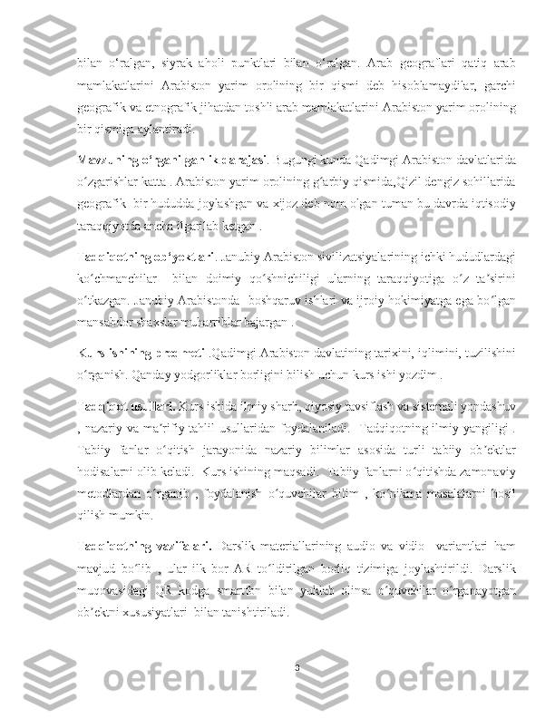    
bilan   o‘ralgan,   siyrak   aholi   punktlari   bilan   o‘ralgan.   Arab   geograflari   qatiq   arab
mamlakatlarini   Arabiston   yarim   orolining   bir   qismi   deb   hisoblamaydilar,   garchi
geografik va etnografik jihatdan toshli arab mamlakatlarini Arabiston yarim orolining
bir qismiga aylantiradi.
Mavzuning o‘rganilganlik darajasi . Bugungi kunda Qadimgi Arabiston davlatlarida
o zgarishlar katta . Arabiston yarim orolining g arbiy qismida,Qizil dengiz sohillaridaʻ ʻ
geografik  bir hududda joylashgan va xijoz deb nom olgan tuman bu davrda iqtisodiy
taraqqiyotda ancha ilgarilab ketgan .
Tadqiqotning ob‘yektlari . Janubiy Arabiston sivilizatsiyalarining ichki hududlardagi
ko chmanchilar     bilan   doimiy   qo shnichiligi   ularning   taraqqiyotiga   o z   ta sirini
ʻ ʻ ʻ ʼ
o tkazgan. Janubiy Arabistonda   boshqaruv ishlari va ijroiy hokimiyatga ega bo lgan
ʻ ʻ
mansabdor shaxslar muharriblar bajargan .  
Kurs ishining predmeti  .Qadimgi Arabiston davlatining tarixini, iqlimini, tuzilishini
o rganish. Qanday yodgorliklar borligini bilish uchun kurs ishi yozdim .
ʻ
Tadqiqot usullari.  Kurs ishida ilmiy sharh, qiyosiy tavsiflash va sistemali yondashuv
, nazariy va ma rifiy tahlil  usullaridan  foydalaniladi.   Tadqiqotning ilmiy yangiligi  .	
ʼ
Tabiiy   fanlar   o qitish   jarayonida   nazariy   bilimlar   asosida   turli   tabiiy   ob ektlar
ʻ ʼ
hodisalarni olib keladi.  Kurs ishining maqsadi.  Tabiiy fanlarni o qitishda zamonaviy	
ʻ
metodlardan   o rganib   ,   foydalanish   o quvchilar   bilim   ,   ko nikma   masalalarni   hosil	
ʻ ʻ ʻ
qilish mumkin. 
Tadqiqotning   vazifalari.   Darslik   materiallarining   audio   va   vidio     variantlari   ham
mavjud   bo lib   ,   ular   ilk   bor   AR   to ldirilgan   borliq   tizimiga   joylashtirildi.   Darslik	
ʻ ʻ
muqovasidagi   QR   kodga   smartfon   bilan   yuklab   olinsa   o quvchilar   o rganayotgan	
ʻ ʻ
ob ektni xususiyatlari  bilan tanishtiriladi.	
ʼ
3 