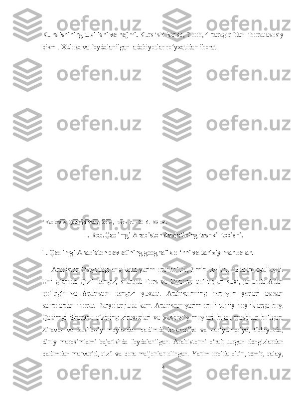    
Kurs ishining tuzilishi va hajmi.  Kurs ishi kirish, 2 bob, 4 paragirifdan  iborat asosiy
qism . Xulosa va foydalanilgan  adabiyotlar ro yxatidan iborat. ʻ
 
_______________________
2
 Kabirov A. Qadimgi Sharq Tarixi, Toshkent – 2016. 189-bet.
I . Bob.Qadimgi Arabiston davlatining tashkil topishi.
1. Qadimgi Arabiston davlatining geografik o ‘rni va tarixiy manbalar.
     Arabiston Osiyodagi eng katta yarim oral bo‘lib, 3 mln. kv.km. hududni egallaydi.
Uni   g‘arbda   Qizil   dengiz,   sharqda   Fors   va   Ommon   qo‘ltiqlari   suvi,   janubda   Adan
qo‘ltig‘i   va   Arabiston   dengizi   yuvadi.   Arabistonning   bepoyon   yerlari   asosan
sahrolardan iborat. Daryolar juda kam. Arabiston yarim oroli tabiiy boyliklarga boy.
Qadimgi   Sharqda   o‘zining   ziravorlari   va   xushbo‘y   moylari   bilan   mashhur   bo‘lgan.
Ziravor   va   xushbo‘y   moylardan   qadimda   kosmetika   va   parfyumeriya,   tibbiyotda,
diniy   marosimlami   bajarishda   foydalanilgan.   Arabistonni   o‘rab   turgan   dengizlardan
qadimdan marvarid, qizil va qora maijonlar olingan. Yarim orolda oltin, temir, qalay,
4 