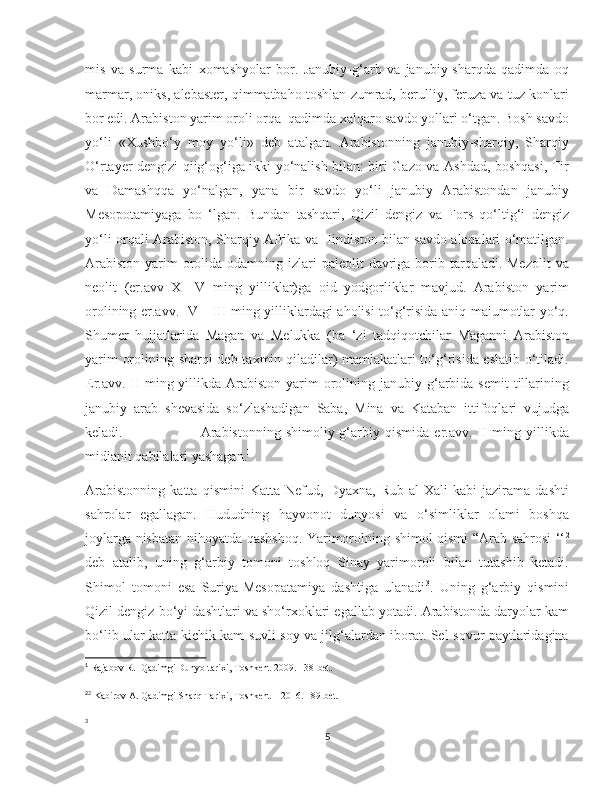    
mis   va   surma   kabi   xomashyolar   bor.   Janubiy-g‘arb   va   janubiy-sharqda   qadimda   oq
marmar, oniks, alebaster, qimmatbaho toshlan zumrad, berulliy, feruza va tuz konlari
bor edi. Arabiston yarim oroli orqa  qadimda xalqaro savdo yollari o‘tgan. Bosh savdo
yo‘li   «Xushbo‘y   moy   yo‘li»   deb   atalgan.   Arabistonning   janubiy-sharqiy,   Sharqiy
O‘rtayer dengizi qiig‘og‘iga ikki yo‘nalish bilan: biri Gazo va Ashdad, boshqasi, Tir
va   Damashqqa   yo‘nalgan,   yana   bir   savdo   yo‘li   janubiy   Arabistondan   janubiy
Mesopotamiyaga   bo   ‘lgan.   Bundan   tashqari,   Qizil   dengiz   va   Fors   qo‘ltig‘i   dengiz
yo‘li orqali Arabiston, Sharqiy Afrika va Hindiston bilan savdo aloqalari o‘matilgan.
Arabiston  yarim  orolida odamning izlari  paleolit  davriga  borib tarqaladi. Mezolit  va
neolit   (er.avv   X—V   ming   yilliklar)ga   oid   yodgorliklar   mavjud.   Arabiston   yarim
orolining er.avv. IV—III ming yilliklardagi aholisi to‘g‘risida aniq maiumotlar yo‘q.
Shumer   hujjatlarida   Magan   va   Melukka   (ba   ‘zi   tadqiqotchilar   Maganni   Arabiston
yarim orolining sharqi deb taxmin qiladilar) mamlakatlari to‘g‘risida eslatib o‘tiladi.
Er.avv.  II  ming  yillikda  Arabiston  yarim   orolining janubiy  g‘arbida  semit   tillarining
janubiy   arab   shevasida   so‘zlashadigan   Saba,   Mina   va   Kataban   ittifoqlari   vujudga
keladi.                               Arabistonning   shimoliy-g‘arbiy   qismida   er.avv.   II   ming   yillikda
midianit qabilalari yashagan. 1
Arabistonning   katta   qismini   Katta   Nefud,   Dyaxna,   Rub-al-Xali   kabi   jazirama   dashti
sahrolar   egallagan.   Hududning   hayvonot   dunyosi   va   o‘simliklar   olami   boshqa
joylarga nisbatan nihoyatda qashshoq. Yarimorolning shimol qismi “Arab sahrosi ‘‘ 2
deb   atalib,   uning   g‘arbiy   tomoni   toshloq   Sinay   yarimoroli   bilan   tutashib   ketadi.
Shimol   tomoni   esa   Suriya-Mesopatamiya   dashtiga   ulanadi 3
.   Uning   g‘arbiy   qismini
Qizil dengiz bo‘yi dashtlari va sho‘rxoklari egallab yotadi. Arabistonda daryolar kam
bo‘lib ular katta-kichik kam suvli soy va jilg‘alardan iborat. Sel-sovur paytlaridagina
1
 Rajabov R.  Qadimgi Dunyo tarixi, Toshkent-2009. 138-bet. 
2
2
 Kabirov A. Qadimgi Sharq Tarixi, Toshkent – 2016. 189-bet.
3
5 