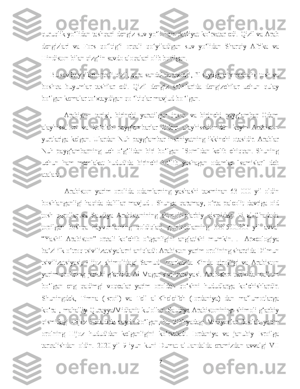    
quruqlik yo‘lidan tashqari dengiz-suv yo‘li ham faoliyat  ko‘rsatar edi. Qizil va Arab
dengizlari   va   Fors   qo ltig i   orqali   qo yiladigan   suv   yo‘lidan   Sharqiy   Afrika   vaʻ ʻ ʻ
Hindiston bilan qizg‘in savdo aloqalari olib borilgan.
     Bu savdo yoilari orqali qizil, qora-sandal daraxtlari, fil suyagi, qimmatbaho tosh va
boshqa   buyumlar   tashilar   edi.   Qizil   dengiz   sohillarida   dengizchilar   uchun   qulay
bo‘lgan kemalar to‘xtaydigan qo ‘ltiqlar mavjud bo ‘lgan.
            Arabiston   tarixi,   birinchi   yaratilgan   inson   va   birinchi   payg‘ambar   Odam
alayhissalom   va   ko‘plab   payg‘ambarlar   Odam   alayhissalomdan   keyin   Arabiston
yurtlariga   kelgan.   Ulardan   Nuh   payg‘ambar   insoniyatning   ikkinchi   otasidir.   Arablar
Nuh   payg‘ambarning   uch   o‘g‘lidan   biri   bo‘lgan   "Som"dan   kelib   chiqqan.   Shuning
uchun   ham   mamlakat   hududida   birinchi   bo‘lib   yashagan   odamlar   "samislar"   deb
ataladi.
              Arabiston   yarim   orolida   odamlarning   yashashi   taxminan   63   000   yil   oldin
boshlanganligi   haqida   dalillar   mavjud   .   Shunga   qaramay,   o rta   paleolit   davriga   oid	
ʻ
tosh   qurollar   va   Saudiya   Arabistonining   shimoli-g arbiy   qismidagi   Ti   al-Ghadada	
ʻ
topilgan   boshqa   hayvonlarning   qoldiqlari   gominidlarning   300-500.000   yil   avval
“Yashil   Arabiston”   orqali   ko chib   o tganligini   anglatishi   mumkin.   .     Arxeologiya	
ʻ ʻ
ba zi ilk o troq tsivilizatsiyalarni aniqladi: Arabiston yarim orolining sharqida Dilmun	
ʼ ʻ
tsivilizatsiyasi,   Hijoz   shimolidagi   Samud     markazda   Kinda   qirolligi   va   Arabiston
yarim   orolining   janubi-g arbida   Al-Magar   sivilizatsiyasi.   Arabiston   tarixida   ma’lum	
ʻ
bo‘lgan   eng   qadimgi   voqealar   yarim   oroldan   qo‘shni   hududlarga   ko‘chishlardir.
Shuningdek,   Timna   (Isroil)   va   Tell   al-Kheleifeh   (Iordaniya)   dan   ma’lumotlarga
ko‘ra   ,   mahalliy   Qurayya/Midianit   kulollari   Saudiya   Arabistonining   shimoli-g‘arbiy
qismidagi   Hijoz   hududida   paydo   bo‘lgan,   bu   Bibliyadagi   Midiyonlar   dastlab   yarim
orolning   Hijoz   hududidan   kelganligini   ko‘rsatadi.   Iordaniya   va   janubiy   Isroilga
tarqalishdan   oldin.   2020-yil   9-iyun   kuni   Dumat   al-Jandalda   eramizdan   avvalgi   VII
7 