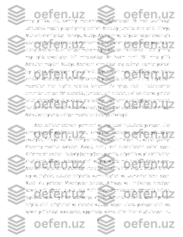    
ming   yillikka   oid,   taxminiy   marosimlarga   bag‘ishlangan   35   metr   uzunlikdagi
uchburchak   megalit   yodgorligining   topilishi   Antiquity   jurnalida   chop   etildi.   Oliviya
Munoz boshchiligidagi Frantsiya, Saudiya Arabistoni va Italiyadan kelgan arxeologik
tadqiqotchilar bu topilmalar cho‘ponlarning ko‘chmanchi turmush tarzini va tarixdan
oldingi Arabistonda qo‘llanilgan marosimni yoritadi, deb hisoblashadi.   2021-yilning
may   oyida   arxeologlar   Do‘l   mintaqasidagi   An   Nasim   nomli   350   ming   yillik
Acheulian   maydoni   Saudiya   Arabistoni   shimolidagi   eng   qadimgi   odamlar   yashash
joyi   bo‘lishi   mumkinligini   e‘lon   qilishdi.   Sayt   birinchi   marta   2015   yilda   masofadan
zondlash   va   paleogdrologik   modellashtirish   yordamida   topilgan.   U   o‘rta   pleystotsen
materiallari   bilan   bog‘liq   paleolak   konlarini   o‘z   ichiga   oladi   .   Tadqiqotchilar
tomonidan topilgan 354 ta artefakt, jumladan, qo l boltalari, tosh asboblar va yoriqlarʻ
janubi-g arbiy   Osiyoda   yashagan   eng   qadimgi   odamlarning   asbob   yasash   an analari	
ʻ ʼ
haqida ma lumot beradi. Bundan tashqari, paleolit davri artefaktlari Nefud cho‘lidagi	
ʼ
Acheulean joylarida topilgan material qoldiqlariga o‘xshaydi.
            Arab   qabilalari   arabiston   yarimoroli   va  unga   tutash   hududlarda  yashagan.   Ular
somiy   (semit)   xalqlaridan   bo‘lib,   somiylarga   arablardan   tashqari:   yahudiylar,
ossuriylar,   finikiyaliklar   va   oromiylar   ham   mansub   bo‘lishgan.   Bu   xalqlar   Qadimgi
Sharqning   mashhur   davlatlari:   Akkad,   Bobil,   Isroil   podsholiklarini   tashkil   etgan.
Ko‘chmanchi arablar – badaviy (sahroyi)lar tuyachilik, qo‘ychilik va yilqichilik bilan
shug‘ullanib   kelgan.   Badaviylar   cho‘l   va   yaylovlarda   mol   boqib,   ko‘chib   yurgan.
Arabistonning janubi va g‘arbidagi o‘troq dehqonchilik bilan shug‘ullanuvchi aholisi
soy   va   jilg‘alar,   quduqlar   bo‘ylarida   xurmo   bog‘lari   va   uzumzorlar   barpo   etgan.
Xuddi   shu   yerlardan   Vizantiyadan   janubga,   Afrikaga   va   Hindistonga   boradigan
karvon   yo‘li   o‘tardi.   Buyuk   Ipak   Yo‘li   o‘tgan   mamlakatlarda   notinchlik   bo‘lgan
paytlarida   karvon   yo‘llari   arabistonga   siljirdi.   Zamonlar   o‘tib   bu   karvon   yo‘llari
bo‘yida   aholi   qo‘rg‘onlari   va   shaharlar   vujudga   kelgan.   Ularda   yashagan   aholi   esa
karvon   yo‘llaridagi   savdogarlar,   sayyohlarga   xizmat   qilish   bilan   shug‘ullangan.   Bu
8 