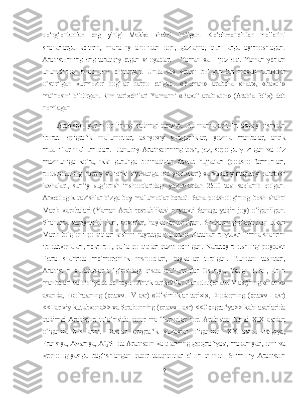    
qo‘rg‘onlardan   eng   yirigi   Makka   shahri   bo‘lgan.   Ko‘chmanchilar   mollarini
shaharlarga   keltirib,   mahalliy   aholidan   don,   gazlama,   qurollarga   ayirboshlagan.
Arabistonning   eng   taraqqiy   etgan   viloyatlari   –   Yaman   va   Hijoz   edi.   Yaman   yerlari
unumdorligi   bilan   nom   chiqargan.   Unda   suv   yetarli   bo‘lganidan   mevali   daraxtlar
o‘stirilgan   xurmozor   bog‘lar   barpo   etilgan.   «Yaman»   arabcha   «haq»,   «baxtli»
ma‘nosini  bildirgan. Rim  tarixchilari   Yamanni   «Baxtli  arabiston»  (Arabia  felix)   deb
nomlagan.
          Arabiston   yarim   orolining   qadimgi   tarixiga   oid   manbalar   to‘rt   asosiy   qismdan
iborat:   epigrafik   ma'lumotlar,   ashyoviy   yodgorliklar,   yozma   manbalar,   antik
mualliflar   ma‘lumotlari.     Janubiy   Arabistonning   tosh,   jez,   sopolga   yozilgan   va   o‘z
mazmuniga   ko‘ra,   ikki   guruhga   boiinadigan   davlat   hujjatlari   (podsho   farmonlari,
podsholaming harbiy va ichki siyosatiga oid yozuvlari) va xususiy huquqiy qabrtosh
lavhalari,   sun‘iy   sug‘orish   inshootlaridagi   yozuvlardan   2500   tasi   saqlanib   qolgan.
Arxeologik qazishlar bizga boy ma'lumotlar beradi. Sana podsholigining bosh shahri
Marib  xarobalari   (Yaman   Arab  respublikasi   poytaxti   Sanaga   yaqin  joy)   o‘iganilgan.
Shaharda  saroy  qoldiqlari,  devorlar,  haykallar   topilgan.   Shaharning  g‘arbidagi   ulkan
Marib to‘g‘oni qoldiqlari kishini hayratga qoldiradi. Kataban poytaxti Timna shahrini
ibodatxonalari, nekropol, qal‘a qoldiqlari qazib ochilgan. Nabatey podsholigi poytaxti
Petra   shahrida   me‘morchilik   inshootlari,   haykallar   topilgan.   Bundan   tashqari,
Arabiston   va   arablar   to‘g‘risidagi   qisqa   ma‘lumotlar   Osuriya,   Yangi   Bobil,   Eron
manbalari va bibliyada uchraydi. Antik tarixchilar Gerodot (er.aw. V asr)ning «Tarix»
asarida,   Feofrastning   (er.avv.   IV   asr)   «O‘simliklar   tarixi»,   Diodorning   (er.avv   I   asr)
<<Tarixiy kutubxona>> va Strabonning (er.avv I asr) <<Geografiya>> kabi asarlarida
qadimgi   Arabiston   to‘g‘risida   qator   ma   ‘lumotlar   bor.   Arabiston   tarixi   XIX   asrdan
o‘iganila   boshlandi.   Dastlab   epigrafik   yozuvlar   o‘iganildi.   XX   asrda   Belgiya,
Fransiya, Avstriya, AQSHda Arabiston xalqlarining geografiyasi, madaniyati, dini va
xronologiyasiga   bag‘ishlangan   qator   tadqiqotlar   e‘lon   qilindi.   Shimoliy   Arabiston
9 
