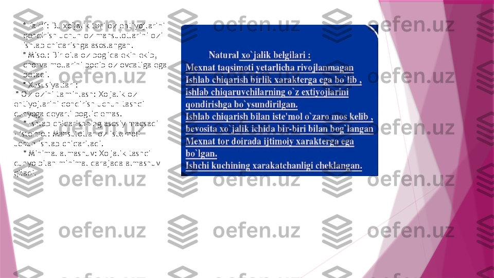 * Ta'rif: Bu xo'jalik turi o'z ehtiyojlarini 
qondirish uchun o'z mahsulotlarini o'zi 
ishlab chiqarishga asoslangan. 
* Misol: Bir oila o'z bog'ida ekin ekib, 
chorva mollarini boqib o'z ovqatiga ega 
bo'ladi. 
* Xususiyatlari:
  * O'z-o'zini ta'minlash: Xo'jalik o'z 
ehtiyojlarini qondirish uchun tashqi 
dunyoga deyarli bog'liq emas.
    * Ishlab chiqarishning asosiy maqsadi 
- iste'mol: Mahsulotlar o'z iste'moli 
uchun ishlab chiqariladi.
    * Minimal almashuv: Xo'jalik tashqi 
dunyo bilan minimal darajada almashuv 
qiladi .                   