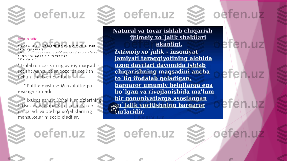 Tovar xo'jaligi:
* Ta'rif: Bu xo'jalik turi bozorda sotilish uchun mahsulot ishlab 
chiqarishga asoslangan.
* Misol: Bir firma o'z mahsulotlarini bozorda sotish uchun ishlab 
chiqaradi va foyda olishni maqsad qiladi.
* Xususiyatlari:
* Ishlab chiqarishning asosiy maqsadi - 
sotish: Mahsulotlar bozorda sotilish 
uchun ishlab chiqariladi.
     * Pulli almashuv: Mahsulotlar pul 
evaziga sotiladi.
     * Ixtisoslashuv: Xo'jaliklar o'zlarining 
ixtisoslashgan mahsulotlarini ishlab 
chiqaradi va boshqa xo'jaliklarning 
mahsulotlarini sotib oladilar.                   