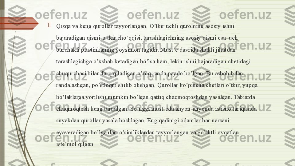 
Qisqa va keng qurollar tayyorlangan. O’tkir uchli qurolning asosiy ishni 
bajaradigan qismi-o’tkir cho’qqisi, tarashlagichning asosiy qismi esa–uch 
burchakli plastinkaning yoysimon tagidir. Must’e davrida shakli jihatdan 
tarashlagichga o’xshab ketadigan bo’lsa ham, lekin ishni bajaradigan chetidagi 
chuqurchasi bilan farq qiladigan o’roq randa paydo bo’lgan. Bu asbob bilan 
randalashgan, po’stloqni shilib olishgan. Qurollar ko’pincha chetlari o’tkir, yupqa 
bo’laklarga yorilishi mumkin bo’lgan qattiq chaqmoqtoshdan yasalgan. Tabiatda 
chaqmoqtosh keng tarqalgan. So’nggi must’eda ahyon-ahyonda istisno tariqasida 
suyakdan qurollar yasala boshlagan. Eng qadimgi odamlar har narsani 
eyaveradigan bo’lganlar: o’simliklardan tayyorlangan va go’shtli ovqatlar 
iste’mol qilgan              