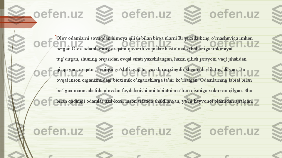 
Olov odamlarni sovuqdan himoya qilish bilan birga ularni Er yuzida keng o’rnashuviga imkon 
bergan Olov odamlarning ovqatni qovurib va pishirib iste’mol qilishlariga imkoniyat 
tug’dirgan, shuning orqasidan ovqat sifati yaxshilangan, hazm qilish jarayoni vaqt jihatidan 
qisqargan, ovqatni, ayniqsa go’shtli ovqatni yaxshiroq singdirishga qulaylik tug’dirgan. Bu 
ovqat inson organizmidagi bioximik o’zgarishlarga ta’sir ko’rsatgan. Odamlarning tabiat bilan 
bo’lgan munosabatida olovdan foydalanishi uni tabiatni ma’lum qismiga xukmron qilgan. Shu 
bilan qadimgi odamlar uzil-kesil inson sifatida shakllangan, ya’ni hayvonot olamidan ajralgan.              