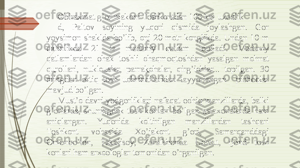 Obiraxmat g’or makoni Toshkentdan 100 km uzoqlik
d,  Paltov  soyining  yuqori  qismida  joylashgan.  Gor 
yoysimon  shaklda  bo’lib,  eni  20  metr  kenglikda.  Undan  10  m 
qalinlikda  21  ta  madaniy  qatlam  topiladi.  Madaniy 
qatlamlardan  ohak  toshli  chaqmoqtoshdan  yasalgan  mehnat 
qurollari,  nukleuslar,  parrakchalar,  qirg’ichlar...  topilgan.  30 
mingdan  ortiq  tosh  uchrindilaridan  tayyorlangan    pichoqlar 
mavjud bo’lgan.
Must’e  davri  yodgorliklari  nafaqat  ochiq  manzillarda,  balki 
g’orlarda,  shuningdek  tosh  konlari  bo’lgan  ustaxonalarda  ham 
aniqlangan.  Yuqorida  keltirilgan  manzillardan  tashqari 
Toshkent  vohasida  Xo’jakent  g’ori,  Samarqanddagi 
Omonqo’ton,  Takalisoy,  Zarafshonda  Uchtut,  Ijond  tosh 
konlari ham arxeologlar tomonidan o’rganilgan.              