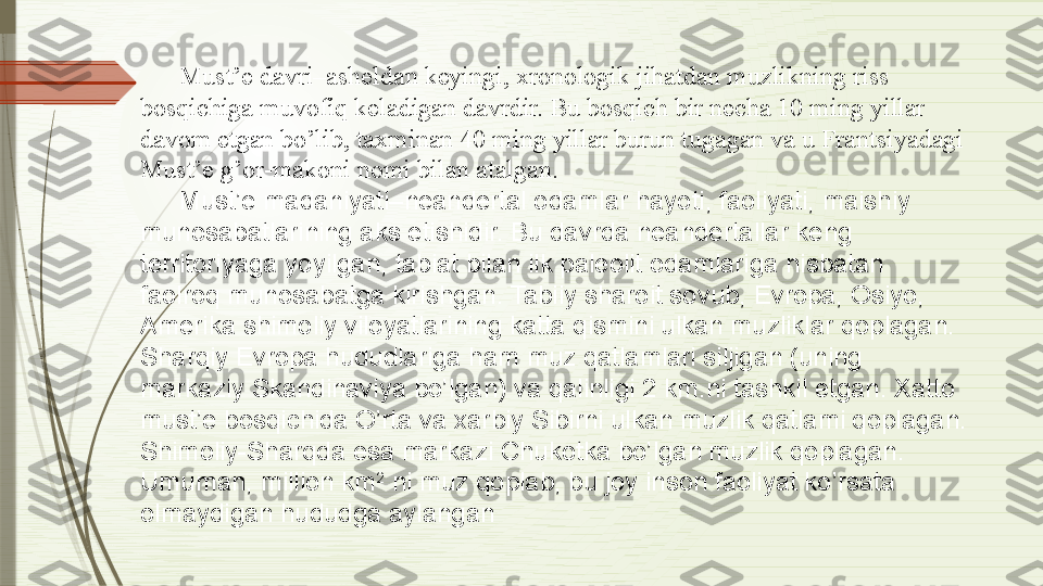 Must’e davri–asheldan keyingi, xronologik jihatdan muzlikning riss 
bosqichiga muvofiq keladigan davrdir. Bu bosqich bir necha 10 ming yillar 
davom etgan bo’lib, taxminan 40 ming yillar burun tugagan va u Frantsiyadagi 
Must’e g’or-makoni nomi bilan atalgan.
Must’e madaniyati–neandertal odamlar hayoti, faoliyati, maishiy 
munosabatlarining aks etishidir. Bu davrda neandertallar keng 
territoriyaga yoyilgan, tabiat bilan ilk paleolit odamlariga nisbatan 
faolroq munosabatga kirishgan. Tabiiy sharoit sovub, Evropa, Osiyo, 
Amerika shimoliy viloyatlarining katta qismini ulkan muzliklar qoplagan. 
Sharqiy Evropa hududlariga ham muz qatlamlari siljigan (uning 
markaziy Skandinaviya bo’lgan) va qalinligi 2 km.ni tashkil etgan. Xatto 
must’e bosqichida O’rta va xarbiy Sibirni ulkan muzlik qatlami qoplagan. 
Shimoliy-Sharqda esa markazi Chukotka bo’lgan muzlik qoplagan. 
Umuman, million km 2
 ni muz qoplab, bu joy inson faoliyat ko’rsata 
olmaydigan hududga aylangan                