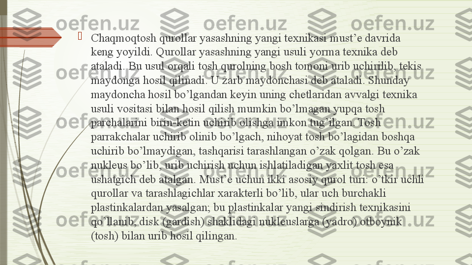 
Chaqmoqtosh qurollar yasashning yangi texnikasi must’e davrida 
keng yoyildi. Qurollar yasashning yangi usuli yorma texnika deb 
ataladi. Bu usul orqali tosh qurolning bosh tomoni urib uchirilib, tekis 
maydonga hosil qilinadi. U zarb maydonchasi deb ataladi. Shunday 
maydoncha hosil bo’lgandan keyin uning chetlaridan avvalgi texnika 
usuli vositasi bilan hosil qilish mumkin bo’lmagan yupqa tosh 
parchalarini birin-ketin uchirib olishga imkon tug’ilgan. Tosh 
parrakchalar uchirib olinib bo’lgach, nihoyat tosh bo’lagidan boshqa 
uchirib bo’lmaydigan, tashqarisi tarashlangan o’zak qolgan. Bu o’zak 
nukleus bo’lib, urib uchirish uchun ishlatiladigan yaxlit tosh esa 
ushatgich deb atalgan. Must’e uchun ikki asosiy qurol turi: o’tkir uchli 
qurollar va tarashlagichlar xarakterli bo’lib, ular uch burchakli 
plastinkalardan yasalgan; bu plastinkalar yangi sindirish texnikasini 
qo’llanib, disk (gardish) shaklidagi nukleuslarga (yadro) otboynik 
(tosh) bilan urib hosil qilingan.              