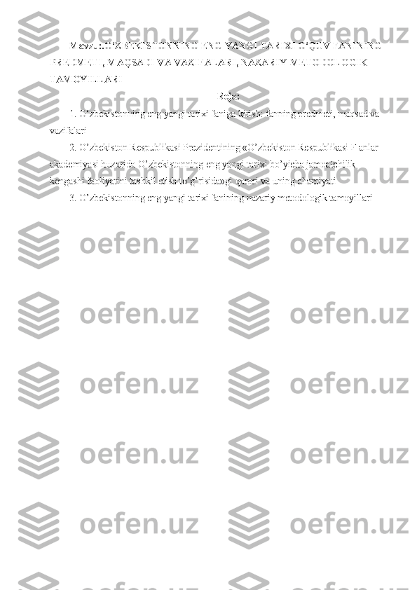 Mavzu:.O‘ZBEKISTONNING ENG YANGI TARIXI O‘QUV FANINING 
PREDMETI, MAQSADI VA VAZIFALARI, NAZARIY-METODOLOGIK 
TAMOYILLARI 
Reja:
1. O‘zbekistonning eng yangi tarixi faniga kirish: fanning predmeti, maqsad va 
vazifalari
2. O’zbekiston Respublikasi Prezidentining «O’zbekiston Respublikasi F anlar 
akademiyasi huzurida O’zbekistonning eng yangi tarixi bo’yicha jamoatchilik 
kengashi faoliyatini tashkil etish to’g’risida»gi qarori va uning ahamiyati
3. O’zbekistonning eng yangi tarixi fanining nazariy metodologik tamoyillari 