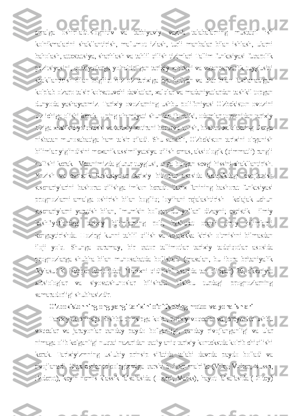 amalga   oshiriladi.Kognitiv   va   tarbiyaviy   vazifa   talabalarning   mustaqil   ish
ko'nikmalarini   shakllantirish,   ma'lumot   izlash,   turli   manbalar   bilan   ishlash,   ularni
baholash, attestatsiya, sharhlash va tahlil qilish tizimlari Ta'lim funktsiyasi fuqarolik
pozitsiyasini, qadriyatlarga yo'naltirilgan tarixiy xotirani va vatanparvarlik tuyg'usini
shakllantirish   bilan   bog'liq.   Biz   o'z   tarixiga   ega   bo'lgan   va   ular   bilan   faxrlanadigan
ko'plab o'zaro ta'sir ko'rsatuvchi davlatlar, xalqlar va madaniyatlardan tashkil topgan
dunyoda   yashayapmiz.   Tarixiy   ovozlarning   ushbu   polifoniyasi   O'zbekiston   ovozini
o'z ichiga olishi kerak. Uning ahamiyati shundan iboratki, odamlar tomonidan tarixiy
o'ziga xoslikni yo'qotishi va tarixiy xotirani beparvo qilish, boshqa xalqlarning ularga
nisbatan   munosabatiga   ham   ta'sir   qiladi.   Shu   sababli,   O'zbekiston   tarixini   o'rganish
bilimlar yig'indisini mexanik assimilyatsiya qilish emas, aksiologik (qimmatli) rangli
bo'lishi kerak - Vatanimizda g'urur tuyg'usi, unga bo'lgan sevgi hissini shakllantirish.
Yozish   va   evristik   funktsiyalar   tarixiy   bilimlar   asosida   kelajakdagi   rivojlanish
stsenariylarini   bashorat   qilishga   imkon   beradi.   Tarix   fanining   bashorat   funktsiyasi
prognozlarni   amalga   oshirish   bilan   bog'liq;   loyihani   rejalashtirish   -   kelajak   uchun
stsenariylarni   yaratish   bilan,   "mumkin   bo'lgan   dunyo’lar"   dizayni;   evristik   -   ilmiy
kashfiyotlardagi   tarixiy   bilimlarning   roli,   bashorat   orqali   ilmiy   bilimlarni
kengaytirishda.   Hozirgi   kunni   tahlil   qilish   va   kelajakka   kirish   o'tmishni   bilmasdan
iloji   yo'q.   Shunga   qaramay,   bir   qator   ta'limotlar   tarixiy   tadqiqotlar   asosida
prognozlarga   shubha   bilan   munosabatda   bo'lishadi   (masalan,   bu   ibora   britaniyalik
faylasuf   K.   Popper   tomonidan   "Tarixni   qidirish"   asarida   tan   olingan)   20,   aksariyat
sotsiologlar   va   siyosatshunoslar   bilishadi.   Ushbu   turdagi   prognozlarning
samaradorligi shubhasizdir.
O'zbekistonning eng yangi tarixini o'qitishning metod va yonalishlari
Tarixiylik prinsipi. Ushbu prinsipga ko'ra, tarixiy voqealar va jarayonlar  ushbu
voqealar   va   jarayonlar   qanday   paydo   bo'lganligi,   qanday   rivojlanganligi   va   ular
nimaga olib kelganligi nuqtai nazaridan qat'iy aniq tarixiy kontekstda ko'rib chiqilishi
kerak.   Tarixiyizmning   uslubiy   prinsip   sifatida   talabi   davrda   paydo   bo'ladi   va
rivojlanadi.  O'rta  asrlar  teleologizmiga  qarshi   bo'lgan  ma'rifat  (Viko,  Volter,  Russo,
Diderot),   keyin   nemis   klassik   falsafasida   (Hegel,   Marks),   hayot   falsafasida   (Diltey) 