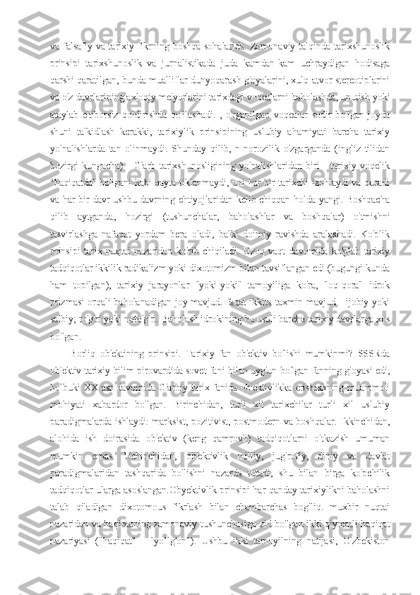 va falsafiy va tarixiy fikrning boshqa sohalarida. Zamonaviy talqinda tarixshunoslik
prinsipi   tarixshunoslik   va   jurnalistikada   juda   kamdan-kam   uchraydigan   hodisaga
qarshi qaratilgan, bunda mualliflar dunyoqarash g'oyalarini, xulq-atvor stereotiplarini
va o'z davrlarining axloqiy me'yorlarini tarixdagi voqealarni baholashda, unutish yoki
ataylab   e'tiborsiz   qoldirishda   qo'llashadi.   ,   o'rganilgan   voqealar   sodir   bo'lgan   joyda
shuni   ta'kidlash   kerakki,   tarixiylik   prinsipining   uslubiy   ahamiyati   barcha   tarixiy
yo'nalishlarda   tan   olinmaydi.   Shunday   qilib,   n   norozilik   o'zgarganda   (ingliz   tilidan
hozirgi   kungacha)   -   G'arb   tarixshunosligining   yo'nalishlaridan   biri   -   tarixiy   voqelik
"haqiqatda" bo'lgani kabi qayta tiklanmaydi, uni har bir tarixchi izohlaydi va quradi
va har bir davr ushbu davrning ehtiyojlaridan kelib chiqqan holda yangi. Boshqacha
qilib   aytganda,   hozirgi   (tushunchalar,   baholashlar   va   boshqalar)   o'tmishni
tasvirlashga   nafaqat   yordam   bera   oladi,   balki   doimiy   ravishda   aralashadi.   Ko'plik
prinsipi   tarix   nuqtai   nazaridan   ko'rib   chiqiladi.   Uzoq   vaqt   davomida   ko'plab   tarixiy
tadqiqotlar ikkilik radikalizm yoki dixotomizm bilan tavsiflangan edi (bugungi kunda
ham   topilgan),   tarixiy   jarayonlar   "yoki-yoki"   tamoyiliga   ko'ra,   "oq-qora"   idrok
prizmasi  orqali baholanadigan joy mavjud. faqat ikkita taxmin mavjud - ijobiy yoki
salbiy; to'g'ri yoki noto'g'ri. Baholash idrokining bu usuli barcha tarixiy davrlarga xos
bo'lgan. 
Borliq   ob'ektining   prinsipi.   Tarixiy   fan   ob'ektiv   bo'lishi   mumkinmi?   SSSRda
ob'ektiv tarixiy bilim pirovardida sovet fani bilan uyg'un bo'lgan fanning g'oyasi edi,
holbuki XX asr  davomida G'arbiy tarix fanida ob'ektivlikka erishishning muammoli
mohiyati   xabardor   bo'lgan.   Birinchidan,   turli   xil   tarixchilar   turli   xil   uslubiy
paradigmalarda ishlaydi: marksist, pozitivist, postmodern va boshqalar. Ikkinchidan,
alohida   ish   doirasida   ob'ektiv   (keng   qamrovli)   tadqiqotlarni   o'tkazish   umuman
mumkin   emas.   Uchinchidan,   ob'ektivlik   milliy,   jug'rofiy,   diniy   va   davlat
paradigmalaridan   tashqarida   bo'lishni   nazarda   tutadi,   shu   bilan   birga   ko'pchilik
tadqiqotlar ularga asoslangan.Obyektivlik prinsipi har qanday tarixiylikni baholashni
talab   qiladigan   dixotomous   fikrlash   bilan   chambarchas   bog'liq.   muxbir   nuqtai
nazaridan va haqiqatning zamonaviy tushunchasiga zid bo'lgan ikki qiymatli haqiqat
nazariyasi   ("haqiqat"   -   "yo’lg'on").   Ushbu   ikki   tamoyilning   natijasi,   O'zbekiston 