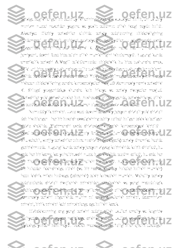 tarixiga bag'ishlangan bir qator uy ishlarining o'ziga xos xususiyati bo'lib, uni uslubiy
monizm   nuqtai   nazaridan   yagona   va   yaxlit   taqdimot   qilish   istagi   paydo   bo'ldi.
Aksariyat   G'arbiy   tarixchilar   alohida   tarixiy   tadqiqotning   ob'ektivligining
fundamental   muammoli   mohiyati   pozitsiyasini   egallaydilar.   U   yigirmanchi   asrda
yozganidek.   taniqli   frantsuz   tarixchisi   R.   Aron,   "hech   narsa   odamni,   mazhabni,
jamiyatni, davrni faqat bitta talqin qilish mumkinligini isbotlamaydi. Bugungi kunda
amerikalik   tarixchi   A.Megill   ta'kidlamoqda:   ob'ektivlik   bu   bitta   tushuncha   emas,
balki uni bitta asosiy tushunchaga to'liq tushirib bo'lmaydigan tushunchalar to'plami.
Aslida   ob'ektivlik   tushunchalari   nechta?   Yoki,   hech   bo'lmaganda,   tarixiy   bilimlarga
nisbatan ob'ektivlikning qancha kontseptsiyalari mavjud? Zamonaviy nemis tarixchisi
K.   Shlogel   yozganidek,»   shuncha   ko'p   hikoya   va   tarixiy   rivoyatlar   mavjud.
Tarixchilar   yoki   tarixshunoslar   bor.   Boshqacha   qilib   aytganda,   tarixni   hikoya   qilish
va taqdim etish usullari to'plami, umuman olganda, cheksiz xilma-xildir.
Nomoddiylik prinsipi. Uzoq vaqt davomida tarixiy jarayon chiziqli yoki chiziqli
deb hisoblangan - har bir bosqich avvalgisining tabiiy oqibati bo'lgan tekis ko'tarilgan
chiziq   shaklida.   Yigirmanchi   asrda   chiziqsiz   rivojlanish   kontseptsiyasi   kiritildi   -
avval   tabiatshunoslikda,   so'ngra   ijtimoiy   fanlarga,   shu   jumladan   tarixga   nisbatan31.
Shu sababli, xorijiy tarixchilar tobora nochiziqli (sinergetik) tarixiy dinamika haqida
gapirishmoqda. Bugungi kunda tarixiy jarayon zigzag ko'rinishida ko'rib chiqiladi, bu
erda har bir ketma-ket yo'naltiruvchi nuqta buta shaklida taqdim etiladi, bu erda har
bir filial rivojlanishning alternativ yo'nalishi hisoblanadi. Bundan tashqari, tizimning
bir   holatdan   ikkinchisiga   o'tishi   (va   bir   nechta   shunday   holatlar   bo'lishi   mumkin)
hatto   kichik   mikro-hodisaga   (tebranish)   ta'sir   ko'rsatishi   mumkin.   Mahalliy   tarixiy
tadqiqotlarda   chiziqli   rivojlanish   prinsipidan   uzoqlashish   va   yangi   metodologik
talablarga   asoslanib,   sinergetika   tamoyillarini   qabul   qilish   zarur.O'zbekistonning
zamonaviy   tarixini   o'rganishda   muhim   rol   universal   ulanish   prinsipi,   determinizm
prinsipi, birlik prinsipi kabi printsiplarga ega bo'lishi kerak. 
O'zbekistonning   eng   yangi   tarixini   tadqiq   qilish   usullari   amaliy   va   kognitiv
faoliyatida   odam   muayyan   natijalarga   erishish   yo'llari,   usullari   va   vositalari   haqida
o'ylashga yordam berolmaydi. Dastlab maqsadga muvofiqligi bilan ajralib turadigan 