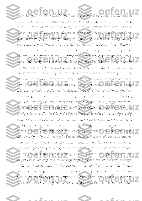 inson faoliyatining o'zi metodologiyani o'zining universal xususiyati sifatida nazarda
tutadi.   Boshqacha   qilib   aytganda,   biz   insoniyat   hayotidagi   eng   muhim   o'rin   keng
ma'noda   umumlashtirilgan   texnikalar,   uslublar   va   printsiplar   to'plami   sifatida
tushunilgan turli xil usullar egallashi haqida gaplashamiz. Men turli xil muammolarga
duch   kelaman   (hayot,   nazariy,   pedagogik,   texnik   va   boshqalar).   Oddiy   uslubiy
sxemalar amaliy faoliyat uslublari sifatida insoniyat boshida paydo bo'lgan. Muayyan
bosqichda   bilish   odatlarining   zulmati   paydo   bo'ladi,   keyinchalik   -   ilmiy   bilish
usullari.   Ular   tizimlashtirilgach,   ularning   roli,   samaradorligi   va   qo'llanilish   doirasi
tushuniladi,   ilmiy   bilimlarning   metodologiyasi   vujudga   keladi   -   ilmiy   kognitiv
faoliyatni   tashkil   etish   va   qurish,   shuningdek   o'rganishni   o'rganish   printsiplari   va
usullari   tizimi.   Ilmiy   adabiyotda   umumiylik   nuqtai   nazaridan   aniq   ilmiy,   umumiy
ilmiy   va   umumiy   usullarni   ajratib   turing.   Ikkinchisiga   falsafa   kiradi.Tarixshunoslik
ham   bilishning   universal,   ham   umumiy   ilmiy   usullaridan,   shuningdek   tarixiy
tadqiqotning   haqiqiy   usullaridan   foydalanadi.   Ikkinchisi   ham   umumiy   tarixiy,   ham
ixtisoslashgan   bo'lishi   mumkin.   Umumiy   ilmiy   tadqiqot   usullari   -   induktsiya,
deduktsiya,   taqqoslash,   mavhumlashtirish,   tasniflash,   tahlil   qilish,   sintez,   matematik
modellashtirish   usuli,   kompleks   va   tizimli   yondashuvlar   va   boshqalar.   Agar   biz
tarixiy tadqiqot usullari haqida gapiradigan bo'lsak, unda tarixiy-irsiy, tarixiy-qiyosiy
va tarixiy-tipologik usullarni o'z ichiga oladi. Tarixiy-genetik usul tarixiy dinamikani,
tarixiy   jarayonlar   va   hodisalarning   ketma-ketligini,   ularning   sabab-oqibat
munosabatlarini   aniqlashga   qaratilgan.Tarixiy-qiyosiy   metod   asoslanadi.   analogiya
kabi umumiy ilmiy usul. Tarixiy hodisa va jarayonlarni taqqoslash vaqt yoki vertikal
masshtab   (diaxronik   yondashuv)   nuqtai   nazaridan   va   fazoviy   yoki   gorizontal
taqqoslash   (sinxron   yondashuv)   nuqtai   nazaridan   kelib   chiqishi   mumkin.Tarixiy-
tipologik metod shunday  umumiy ilmiy uslubga asoslanadi.  muayyan tarixiy hodisa
va   jarayonlar   umumiy   muhim   xususiyatlarga   asoslanib   ma'lum   turlarga   bo'lingan
holda   ologizatsiya   turi.   Tipologizatsiya   -   bu   tasniflashning   alohida   holati;
ikkinchisida   sinflarga   bo'lish   har   qanday   asosda   amalga   oshirilishi   mumkin.Tarixiy
tadqiqotlar   metodologiyasining   muhim   muammolardan   biri   shundaki,   yuqorida
keltirilgan   umumiy   ilmiy   va   umumiy   tarixiy   metodlar   tarixchilar   tomonidan 