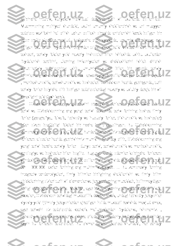 ko'pincha   intuitiv,   subyektiv-individual   darajada   turli   xil   usullarda   qo'llaniladi.
Muammoning   mohiyati   shundaki,   usulni   umumiy   shakllantirish   va   uni   muayyan
tadqiqot   vazifasini   hal   qilish   uchun   qo'llash   o'rtasida   aniqlanishi   kerak   bo'lgan   bir
qator   oraliq   aloqalar   mavjud.   Boshqacha   qilib   aytganda,   umumiy   ahamiyatga   ega
bo'lgan   usullardan   foydalanish   to'g'ridan-to'g'ri   emas,   balki   vositachilikdir.   Bundan
tashqari,   tarixiy   faktlar   yoki   nazariy   inshootlar   bilan   ishlashda   ushbu   usullardan
foydalanish   tartibini,   ularning   imkoniyatlari   va   cheklashlarini   ishlab   chiqish
zarur.Tarixiy   tadqiqotning   ushbu   umumiy   usullari   bilan   bir   qatorda   tarixiy
bilimlarning ixtisoslashgan sohalarida - arxeologiyada qo'llaniladigan usullar mavjud.
,   manbashunoslik,   tarixshunoslik   va   boshqalar.   O'zbekiston   haqida   gapirganda,   turli
tarixiy fanlar bo'yicha olib borilgan tadqiqotlardagi nazariy va uslubiy daraja bir xil
emasligini ta'kidlash kerak.
O'zbekistonning   eng   yangi   tarixini   organishda   fanlararo   yondashuvlar   Jahon
tarixi   va   O'zbekistonning   eng   yangi   tarixi   davomida   tarix   fanining   boshqa   ilmiy
fanlar   (geografiya,   falsafa,   iqtisodiy   va   huquqiy   fanlar,   tilshunoslik   va   boshqalar)
bilan   o'zaro   bog'liqligi   faktlari   bir   necha   bor   tilga   olingan.   Bu   O'zbekistonning
zamonaviy tarixiga to'liq taalluqlidir. Bundan tashqari, biz tarixiy bilimlarning o'zida
fanlararo aloqalar  haqida gapirishimiz mumkin. Shunday qilib, O'zbekistonning  eng
yangi   tarixi   barcha   tarixiy   fanlar   -   dunyo   tarixi,   tarixshunoslik   va   manbashunoslik,
etnologiya   va   boshqalar   bilan   bog'liq.   Bugungi   kunda   odamlar   ko'pincha   fanlararo
yondashuvlar va ularning tarix fanida qo'llanilishi to'g'risida gaplashishadi. Fanlararo
fan   -   XX-XXI   asrlar   fanining   eng   muhim   xususiyati.   ...   Bu   zamonaviy   fanning
integrativ   tendentsiyalari,   ilmiy   bilimlar   birligining   shakllanishi   va   ilmiy   bilim
ob'ektlarining o'zlari turli xil elementlar va jarayonlarning murakkab, bo'linmaydigan
birligi ekanligi bilan bog'liq. Masalan, agar biz jamiyatning tarixiy bosqichini olsak,
masalan, O'zbekiston tarixidagi mustaqillik davrini olsak, undagi iqtisodiy jarayonlar
siyosiy yoki ijtimoiy jarayonlardan ajratilgan holda mustaqil ravishda mavjud emas,
agar   tarixchi   o'z   tadqiqotida   statistik   ma'lumotlardan   foydalansa,   ishonamiz.   ,
iqtisodiy  tadqiqotlar   natijalariga   ishora   qiladi   yoki   madaniy   hodisalarga   taalluqlidir,
keyin   bu   fanlararo   tadqiqotlar.   Bu   qisman   to'g'ri.   Haqiqat   shundaki,   har   qanday 