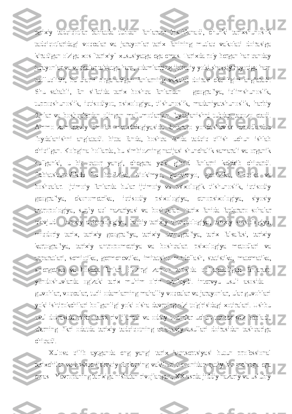 tarixiy   tadqiqotlar   tabiatda   tubdan   fanlararo   hisoblanadi,   chunki   tarixshunoslik
tadqiqotlaridagi   voqealar   va   jarayonlar   tarix   fanining   mutlaq   vakolati   doirasiga
kiradigan o'ziga xos "tarixiy" xususiyatga ega emas. Tarixda ro'y bergan har qanday
jarayonlar va voqealar tabiatga ham, odamlarning ijtimoiy yoki shaxsiy hayotiga ham
taalluqlidir,   bu   ularni   o'rganadigan   fanlarning   vakolat   doirasi   ekanligini   anglatadi.
Shu   sababli,   fan   sifatida   tarix   boshqa   fanlardan   -   geografiya,   iqlimshunoslik,
tuproqshunoslik,   iqtisodiyot,   psixologiya,   tilshunoslik,   madaniyatshunoslik,   harbiy
fanlar   va   boshqalardan   olingan   ma'lumotlardan   foydalanishni   tubdan   taqozo   etadi.
Ammo   zamonaviy   ilm-fan   metodologiyasida   fanlararo   yondashuvlar   metodlardan
foydalanishni   anglatadi.   bitta   fanda,   boshqa   fanda   tadqiq   qilish   uchun   ishlab
chiqilgan. Ko'pgina hollarda, bu simbiozning natijasi shunchalik samarali va organik
bo'lganki,   u   bir   qator   yangi,   chegara   yoki   gibrid   fanlarni   keltirib   chiqardi.
Tabiatshunoslikda   bu   biofizika,   biokimyo,   geokimyo,   geofizika,   bionika   va
boshqalar.   Ijtimoiy   fanlarda   bular   ijtimoiy   va   psixologik   tilshunoslik,   iqtisodiy
geografiya,   ekonometrika,   iqtisodiy   psixologiya,   etnopsixologiya,   siyosiy
antropologiya,   sun'iy   aql   nazariyasi   va   boshqalar.   Tarix   fanida   fanlararo   sohalar
mavjud   -   tarixiy   antropologiya,   harbiy-tarixiy   antropologiya,   tarixiy   sotsiologiya,
miqdoriy   tarix,   tarixiy   geografiya,   tarixiy   demografiya,   tarix   falsafasi,   tarixiy
kartografiya,   tarixiy   antropometriya   va   boshqalar.   psixologiya   metodlari   va
apparatlari,   semiotika,   germenevtika,   imitatsion   modellash,   statistika,   matematika,
sinergetika   va   boshqa   fanlar.   Hozirgi   zamon   tarixida   qo'llaniladigan   fanlararo
yondoshuvlarda   og'zaki   tarix   muhim   o'rin   egallaydi.   intervyu   usuli   asosida   -
guvohlar, voqealar, turli odamlarning mahalliy voqealar va jarayonlar, ular guvohlari
yoki ishtirokchilari bo'lganligi yoki o'sha davrning o'zi to'g'risidagi xotiralari. Ushbu
usul   doirasida   mikro   tarix   rivojlanadi   va   oddiy   odamlar   uchun   tez-tez   so'z   beriladi,
ularning   fikri   odatda   tarixiy   tadqiqotning   an'anaviy   usullari   doirasidan   tashqariga
chiqadi.
Xulosa   qilib   aytganda   eng   yangi   tarix   kontseptsiyasi   butun   professional
tarixchilar   va  boshqa   ijtimoiy  fanlarning  vakillari   tomonidan   qat'iy   bir   ma'noga   ega
emas - Yevropaning tarixiga nisbatan rivojlangan, XX asrda jiddiy nazariy va uslubiy 