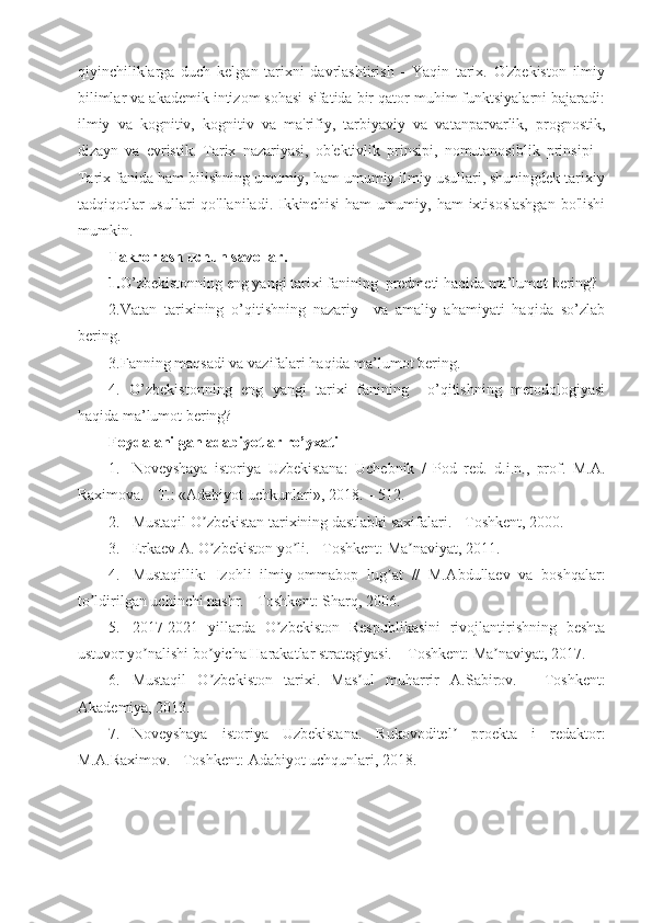 qiyinchiliklarga   duch   kelgan   tarixni   davrlashtirish   -   Yaqin   tarix.   O'zbekiston   ilmiy
bilimlar va akademik intizom sohasi sifatida bir qator muhim funktsiyalarni bajaradi:
ilmiy   va   kognitiv,   kognitiv   va   ma'rifiy,   tarbiyaviy   va   vatanparvarlik,   prognostik,
dizayn   va   evristik.   Tarix   nazariyasi,   ob'ektivlik   prinsipi,   nomutanosiblik   prinsipi   -
Tarix fanida ham bilishning umumiy, ham umumiy ilmiy usullari, shuningdek tarixiy
tadqiqotlar  usullari qo'llaniladi. Ikkinchisi  ham umumiy, ham  ixtisoslashgan  bo'lishi
mumkin.
Takrorlash uchun savollar.
1. O’zbekistonning eng yangi tarixi fanining  predmeti haqida ma’lumot bering?
2.Vatan   tarixining   o’qitishning   nazariy     va   amaliy   ahamiyati   haqida   so’zlab
bering.
3.Fanning maqsadi va vazifalari haqida ma’lumot bering.
4.   O’zbekistonning   eng   yangi   tarixi   fanining     o’qitishning   metodologiyasi
haqida ma’lumot bering?
Foydalanilgan adabiyotlar ro’yxati
1. Noveyshaya   istoriya   Uzbekistana:   Uchebnik   /   Pod   red.   d.i.n.,   prof.   M. А .
Raximova. - T.: « А dabiyot uchkunlari», 2018. – 512.
2. Mustaqil O zbekistan tarixining dastlabki saxifalari. - Toshkent, 2000.ʼ
3. Erkaev  А . O zbekiston yo li. - Toshkent: Ma naviyat, 2011. 
ʼ ʼ ʼ
4. Mustaqillik:   Izohli   ilmiy-ommabop   lug at   //   M.	
ʼ А bdullaev   va   boshqalar:
to ldirilgan uchinchi nashr. - Toshkent: Sharq, 2006. 	
ʼ
5. 2017-2021   yillarda   O zbekiston   Respublikasini   rivojlantirishning   beshta	
ʼ
ustuvor yo nalishi bo yicha Harakatlar strategiyasi. – Toshkent: Ma naviyat, 2017.	
ʼ ʼ ʼ
6. Mustaqil   O zbekiston   tarixi.   Mas ul   muharrir  	
ʼ ʼ А .Sabirov.   -   Toshkent:
А kademiya, 2013.
7. Noveyshaya   istoriya   Uzbekistana.   Rukovoditel   proekta   i   redaktor:	
ʼ
M. А .Raximov. - Toshkent:  А dabiyot uchqunlari, 2018. 