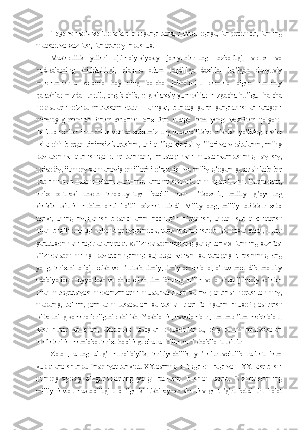 Tayanch so’z va iboralar:  eng yangi tarix, metodologiya, fan predmeti, fanning
maqsad va vazifasi, fanlararo yondashuv. 
Mustaqillik   yillari   ijtimoiy-siyosiy   jarayonlarning   tezkorligi,   voqea   va
hodisalarning   shiddatliligi,   olam-u   odam   taqdiriga   daxldor   bo’lgan   dunyoviy
muammolar-u   serqirra   hayotning   barcha   jabhalarini   qamrab   olgan   umumiy
qarashlarimizdan tortib, eng kichik, eng shaxsiy yumushlarimizgacha bo’lgan barcha
hodisalarni   o’zida   mujassam   etadi.   Tabiiyki,   bunday   yalpi   yangilanishlar   jarayoni
ijtimoiy-gumanitar   fanlar   qatorida   tarix   fani   oldiga   ham   yangi   vazifalar   qo’yadi.
Tadqiqotchilar birinchi navbatda xalqimizning mustaqillikka erishish yo’lidagi asrlar
osha olib borgan tinimsiz kurashini, uni qo’lga kiritish yo’llari va vositalarini, milliy
davlatchilik   qurilishiga   doir   tajribani,   mustaqillikni   mustahkamlashning   siyosiy,
iqtisodiy, ijtimoiy va manaviy omillarini o’rganish va milliy g’oyani yaratish kabi bir
qator muhim muammolarni har tomonlama mushohada qilmoqlari lozim. Darhaqiqat,
tarix   xotirasi   inson   taraqqiyotiga   kuchli   tasir   o’tkazadi,   milliy   g’oyaning
shakllanishida   muhim   omil   bo’lib   xizmat   qiladi.   Milliy   ong,   milliy   tafakkur   xalq
tarixi,   uning   rivojlanish   bosqichlarini   nechog’li   o’rganish,   undan   saboq   chiqarish
bilan bog’liq. Ulug’ allomalar aytganidek, tarix insonni istiqbolga davat etadi, ulkan
yaratuvchilikni rag’batlantiradi. «O’zbekistonning eng yangi tarixi» fanining vazifasi
O’zbekiston   milliy   davlatchiligining   vujudga   kelishi   va   taraqqiy   topishining   eng
yangi tarixini tadqiq etish va o’qitish, ilmiy, ilmiy-ommabop, o’quv-metodik, marifiy
adabiyotlarni tayyorlash va chop etish, ilm-fanning ta’lim va boshqa ijtimoiy sohalar
bilan   integratsiyasi   mexanizmlarini   mustahkamlash   va   rivojlantirish   borasida   ilmiy,
madaniy,   ta’lim,   jamoat   muassasalari   va   tashkilotlari   faoliyatini   muvofiqlashtirish
ishlarining samaradorligini oshirish, Yoshlarda, avvalambor, umumta’lim maktablari,
kasb-hunar   kollejlari,   akademik   litseylar   o’quvchilarida,   oliy   ta’lim   muassasalari
talabalarida mamlakat tarixi haqidagi chuqur bilimlarni shakllantirishdir.
Zotan,   uning   ulug’   murabbiylik,   tarbiyachilik,   yo’naltiruvchilik   qudrati   ham
xuddi ana shunda. Insoniyat tarixida XX asrning so’nggi choragi va – XXI asr boshi
ijtimoiy-siyosiy   o’zgarishlarning   yangi   pallasini   boshlab   berib,   O’zbekistonning
milliy  davlat   mustaqilligini  qo’lga kiritishi  aynan  shu  davrga  to’g’ri   keldi. Bu  holat 