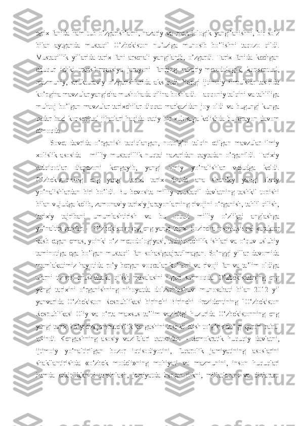 tarix   fanida   ham   tub   o’zgarishlarni,   nazariy   va   metodologik   yangilanishni,   bir   so’z
bilan   aytganda   mustaqil   O’zbekiston   nufuziga   munosib   bo’lishni   taqozo   qildi.
Mustaqillik   yillarida   tarix   fani   arsenali   yangilanib,   o’zgardi.   Tarix   fanida   kechgan
chuqur   ichki   transformatsiya   jarayoni   fanning   nazariy-metodologik,   konseptual,
mazmuniy,   strukturaviy   o’zgarishlarida   aks   etdi.   Yangi   ijtimoiy   impulslar   tasirida
ko’pgina mavzular yangicha mushohada qilina boshladi. Haqqoniy talqini va tahliliga
muhtoj   bo’lgan   mavzular   tarixchilar   diqqat   markazidan   joy   oldi   va   bugungi   kunga
qadar bazi konseptual  jihatlari haqida qatiy bir xulosaga kelishda bu jarayon davom
etmoqda. 
Sovet   davrida   o’rganish   taqiqlangan,   noto’g’ri   talqin   etilgan   mavzular   ilmiy
xolislik   asosida   -   milliy   mustaqillik   nuqtai   nazaridan   qaytadan   o’rganildi.   Tarixiy
tadqiqotlar   diapazoni   kengayib,   yangi   ilmiy   yo’nalishlar   vujudga   keldi.
O’zbekistonning   eng   yangi   tarixi   tarix   fanida   ana   shunday   yangi   ilmiy
yo’nalishlardan   biri   bo’ldi.   Bu   bevosita   milliy   mustaqil   davlatning   tashkil   topishi
bilan vujudga kelib, zamonaviy tarixiy jarayonlarning rivojini o‘rganish, tahlil qilish,
tarixiy   tajribani   umumlashtirish   va   bu   orqali   milliy   o‘zlikni   anglashga
yo‘naltirilgandir. ―O‘zbekistonning eng yangi tarixi hozircha institutsional xarakter
kasb   etgan   emas,   yoinki   o‘z   metodologiyasi,   tadqiqotchilik   ishlari   va   o‘quv-uslubiy
taminotiga   ega   bo’lgan   mustaqil   fan   sohasigaajratilmagan.   So’nggi   yillar   davomida
mamlakatimiz   hayotida   ro’y   bergan   voqealar   ko’lami   va   rivoji   fan   va   ta’lim   oldiga
ularni   tizimli   mushohada   qilish   masalasini   ilgari   surmoqda.   O’zbekistonning   eng
yangi   tarixini   o‘rganishning   nihoyatda   dolzarblashuvi   munosabati   bilan   2012   yil
yanvarida   O‘zbekiston   Respublikasi   birinchi   Birinchi   Prezidentining   "O‘zbekiston
Respublikasi   Oliy   va   o‘rta   maxsus   ta’lim   vazirligi   huzurida   O‘zbekistonning   eng
yangi tarixi bo‘yicha jamoatchilik kengashini tashkil etish to‘g‘risida" gi qarori qabul
qilindi.   Kengashning   asosiy   vazifalari   qatoridan   ―demokratik   huquqiy   davlatni,
ijtimoiy   yo‘naltirilgan   bozor   iqtisodiyotini,   fuqarolik   jamiyatining   asoslarini
shakllantirishda   «o‘zbek   modeli»ning   mohiyati   va   mazmunini,   inson   huquqlari
hamda   erkinliklarini   taminlash,   jamiyatda   barqarorlikni,   millatlararo   va   dinlararo 