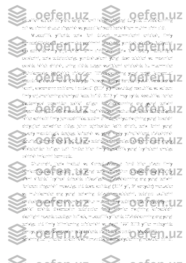 totuvlikni saqlash bo’yicha keng ko’lamli ishlarni, hozirgi dunyoda O’zbekistonning
roli va o’rnini chuqur o’rganish va yaqqol ko‘rsatib berish  ham muhim o‘rin oldi. ‖
Mustaqillik   yillarida   tarix   fani   dolzarb   muammolarini   aniqlash,   ilmiy
jamoatchilikning   bu   muammolar   yechimini   izlashdagi   yondoshuvlari   va   faoliyatini
aks   ettirishda   ilmiy   anjumanlar   muhim   o‘rin   tutdi.   Tarix   fani   nazariy-metodologik
asoslarini,   tarix   tadqiqotlariga   yondoshuvlarni   yangi   davr   talablari   va   mezonlari
asosida   ishlab   chiqish,   uning   oldida   turgan   vazifalarni   aniqlashda   bu   muammolar
muhokamasiga   bag‘ishlab   o‘tkazilgan   "O‘zbekistonning   yangi   tarixi:   konseptual
metodologik muammolar" (1999 y.); -"Novaya istoriya Sentralnoy Azii. Pereotsenka
istorii, sovremennr problema i podxod" (2004 y.)  mavzuidagi  respublika va xalqaro
ilmiy anjumanlarning ahamiyati  katta bo‘ldi. 2013 yil may oyida Respublika  Fanlar
akademiyasi   tomonidan   tashkil   etilgan   "O‘zbekistonning   eng   yangi   tarixini
o‘rganishning   dolzarb   masalalari"ga   bag‘ishlangan   matbuot   anjumanida   bajarilgan
ishlar sarhisobi ilmiy jamoatchilikka taqdim qilindi, jamiyat rivojining yangi bosqichi
ehtiyojlari   tarixchilar   oldiga   jahon   tajribasidan   kelib   chiqib,   tarix   fanini   yangi
nazariy-metodologik   darajaga   ko’tarish   va   yangi   ilmiy   yo’nalishlarni   o’zlashtirish
zarurligi kabi vazifalar qo’yildi. Tarix tadqiqotlarini amalga oshirishning zamonaviy
vositalaridan   bo’lgan   turli   fondlar   bilan   ilmiy   hamkorlik   yangi   loyihalarni   amalga
oshirish imkonini bermoqda. 
Chunonchi,   Tarix   instituti   va   Konrad   Adenaur   fondi   bilan   o‘zaro   ilmiy
hamkorlikda   bajarilayotgan   "Eng   yangi   tarix   umumjahon   jarayonlarining   tarkibiy
qismi   sifatida"   loyihasi   doirasida   o‘tkazilgan   "O‘zbekistonning   eng   yangi   tarixini
fanlararo o‘rganish" mavzuiga oid davra stolidagi  (2014 yil, 24 sentyabr) maruzalar
va   muhokamalar   eng   yangi   tarixning   dolzarb   masalalarini,   tadqiqot   usullarini
aniqlashda tarixchilar hamjamiyati uchun muhim ilmiy tadbir bo’ldi. Ilmiy jarayonni
tashkil   etishda   dissertatsion   tadqiqotlar   ilmiy   bilimlar   rivojining   ko’rsatkichi
ekanligini nazarda tutadigan bo’lsak, mustaqillik yillarida O’zbekistonning eng yangi
tarixiga   oid   ilmiy   bilimlarning   to’planishi   va   rivoji   1991-2012   yillar   mobaynida
himoya qilingan dissertatsion tadqiqotlarda o’z ifodasini topdi.  Mustaqillik
tarixining turli jihatlari doktorlik va nomzodlik dissertatsiyalarining mavzulari bo’ldi. 