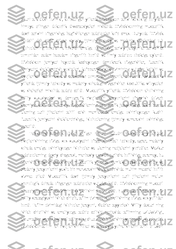 Shuni ta'kidlash lozimki, ko’rsatilgan yillarda O’zbekiston tarixi ixtisosligi bo’yicha
himoya   qilingan   doktorlik   dissertatsiyalari   nisbatida   O‘zbekistonning   mustaqillik
davri   tarixini   o‘rganishga   bag‘ishlangan   tadqiqotlar   ko‘p   emas.   Dunyoda   "O‘zbek
modeli"   deb   etirof   etilgan   siyosiy,   ijtimoiyiqtisodiy   va   madaniy   sohalardagi   tub
islohotlarning   bosqichma-bosqich   amalga   oshirilishi,   tarixiy   jarayonlar   tarixchilar
tomonidan   qadam-baqadam   o’rganilib   borildi   va   ilmiy   tadqiqot   obektiga   aylandi.
O’zbekiston   jamiyati   hayotida   kechayotgan   demokratik   o’zgarishlar,   fuqarolik
jamiyatini   shakllantirish   vositalari,   ko’ppartiyaviylik   tizimining   vujudga   kelishi   va
rivojlanishi   kabi   mavzular   tarixchilar   tomonidan   o’rganila   boshlandi.   Mustaqillik
yillarida   ijtimoiy-iqtisodiy   va   madaniy   sohadagi   o’zgarishlar   Respublika   viloyatlari
va   shaharlari   misolida   tadqiq   etildi.   Mustaqillik   yillarida   O’zbekiston   aholisining
milliy   xususiyatlari   va   demografik   rivojlanishi   jarayonlarini   o’rganish   dolzarb
ahamiyat   kasb   etdi.   Tarixiy   o’zgarishlarning   demografik   jarayonlarga   tasiri   hamda
ularning   turli   jihatlarini   tahlil   etish   mamlakatda   amalga   oshirilayotgan   kuchli
fuqarolik   jamiyatini   shakllantirishga,   islohotlarning   ijtimoiy   samarasini   oshirishga
qaratildi. 
Tarixchilar   tadqiqot   obekti   bo’lgan   malum   hududni   mustaqillik   yillaridagi
rivojlanishining   o’ziga   xos   xususiyatini   o’rganish   orqali   iqtisodiy,   agrar,   madaniy
sohada   amalga   oshirilayotgan   islohotlar   va   ularning   natijalarini   yoritdilar.   Mazkur
tadqiqotlarning   davriy   chegarasi,   manbaviy   asoslari   turlicha   bo’lishiga   qaramay,   bu
izlanishlarning   umumlashmasi   mustaqillik   yillarida   mamlakat   iqtisodiy   ijtimoiy   va
madaniy jarayonlarini  yaxlit  bir  manzarasini  shakllantirishda  muhim  material  bo’lib
xizmat   qiladi   Mustaqillik   davri   ijtimoiy   jarayonlarini   turli   jihatlarini   malum
xronologik   doirada   o’rgangan   tadqiqotlar   vujudga   keldi.   O’zbekistonning   mustaqil
taraqqiyot yo’li ta’lim tizimini isloh qilishni taqozo qildi. Bu sohada O’zbekiston o’z
milliy strategiyasini ishlab chiqib, ta’lim tizimini isloh qilishning o’ziga xos yo’lidan
bordi.   Ta’lim   tizimidagi   islohotlar   jarayoni,   Kadrlar   tayyorlash   Milliy   dasturi   ning
ishlab   chiqilishi   va   amaliyotga   tadbiq   etilishi   natijasida   ta’limning   uzluksizligi,
umumta’lim va professional ta’limning chuqurlashib borishini yorituvchi, shuningdek
O’zbekistonda ilm-fan rivojlanishi holati va taraqqiyot yo’nalishlarini tahlil qiluvchi 