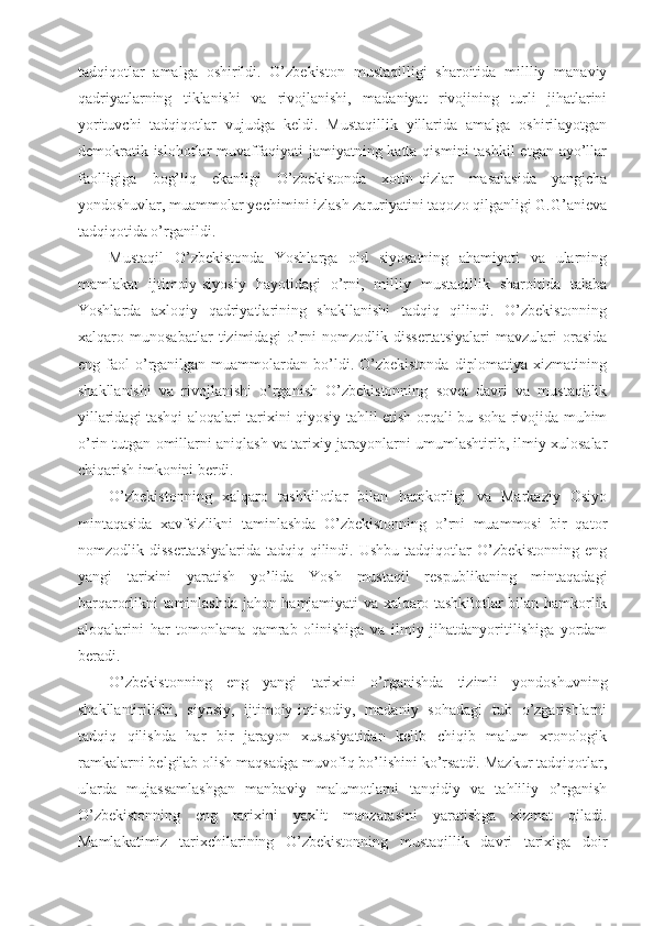 tadqiqotlar   amalga   oshirildi.   O’zbekiston   mustaqilligi   sharoitida   millliy   manaviy
qadriyatlarning   tiklanishi   va   rivojlanishi,   madaniyat   rivojining   turli   jihatlarini
yorituvchi   tadqiqotlar   vujudga   keldi.   Mustaqillik   yillarida   amalga   oshirilayotgan
demokratik islohotlar  muvaffaqiyati  jamiyatning katta qismini  tashkil  etgan  ayo’llar
faolligiga   bog’liq   ekanligi   O’zbekistonda   xotin-qizlar   masalasida   yangicha
yondoshuvlar, muammolar yechimini izlash zaruriyatini taqozo qilganligi G.G’anieva
tadqiqotida o’rganildi. 
Mustaqil   O’zbekistonda   Yoshlarga   oid   siyosatning   ahamiyati   va   ularning
mamlakat   ijtimoiy-siyosiy   hayotidagi   o’rni,   milliy   mustaqillik   sharoitida   talaba
Yoshlarda   axloqiy   qadriyatlarining   shakllanishi   tadqiq   qilindi.   O’zbekistonning
xalqaro   munosabatlar   tizimidagi   o’rni   nomzodlik   dissertatsiyalari   mavzulari   orasida
eng  faol   o’rganilgan  muammolardan  bo’ldi.  O’zbekistonda   diplomatiya   xizmatining
shakllanishi   va   rivojlanishi   o’rganish   O’zbekistonning   sovet   davri   va   mustaqillik
yillaridagi tashqi aloqalari tarixini qiyosiy tahlil etish orqali bu soha rivojida muhim
o’rin tutgan omillarni aniqlash va tarixiy jarayonlarni umumlashtirib, ilmiy xulosalar
chiqarish imkonini berdi. 
O’zbekistonning   xalqaro   tashkilotlar   bilan   hamkorligi   va   Markaziy   Osiyo
mintaqasida   xavfsizlikni   taminlashda   O’zbekistonning   o’rni   muammosi   bir   qator
nomzodlik  dissertatsiyalarida   tadqiq  qilindi.  Ushbu   tadqiqotlar   O’zbekistonning   eng
yangi   tarixini   yaratish   yo’lida   Yosh   mustaqil   respublikaning   mintaqadagi
barqarorlikni taminlashda jahon hamjamiyati va xalqaro tashkilotlar bilan hamkorlik
aloqalarini   har   tomonlama   qamrab   olinishiga   va   ilmiy   jihatdanyoritilishiga   yordam
beradi. 
O’zbekistonning   eng   yangi   tarixini   o’rganishda   tizimli   yondoshuvning
shakllantirilishi,   siyosiy,   ijtimoiy-iqtisodiy,   madaniy   sohadagi   tub   o’zgarishlarni
tadqiq   qilishda   har   bir   jarayon   xususiyatidan   kelib   chiqib   malum   xronologik
ramkalarni belgilab olish maqsadga muvofiq bo’lishini ko’rsatdi. Mazkur tadqiqotlar,
ularda   mujassamlashgan   manbaviy   malumotlarni   tanqidiy   va   tahliliy   o’rganish
O’zbekistonning   eng   tarixini   yaxlit   manzarasini   yaratishga   xizmat   qiladi.
Mamlakatimiz   tarixchilarining   O’zbekistonning   mustaqillik   davri   tarixiga   doir 