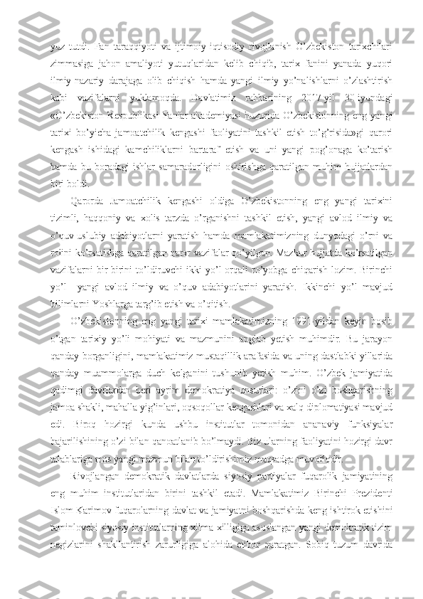 yuz   tutdi.   Fan   taraqqiyoti   va   ijtimoiy-iqtisodiy   rivojlanish   O’zbekiston   tarixchilari
zimmasiga   jahon   amaliyoti   yutuqlaridan   kelib   chiqib,   tarix   fanini   yanada   yuqori
ilmiy-nazariy   darajaga   olib   chiqish   hamda   yangi   ilmiy   yo’nalishlarni   o’zlashtirish
kabi   vazifalarni   yuklamoqda.   Davlatimiz   rahbarining   2017-yil   30-iyundagi
«O’zbekiston   Respublikasi   Fanlar   akademiyasi  huzurida  O’zbekistonning  eng  yangi
tarixi   bo’yicha   jamoatchilik   kengashi   faoliyatini   tashkil   etish   to’g’risida»gi   qarori
kengash   ishidagi   kamchiliklarni   bartaraf   etish   va   uni   yangi   pog’onaga   ko’tarish
hamda   bu   boradagi   ishlar   samaradorligini   oshirishga   qaratilgan   muhim   hujjatlardan
biri boldi. 
Qarorda   Jamoatchilik   kengashi   oldiga   O’zbekistonning   eng   yangi   tarixini
tizimli,   haqqoniy   va   xolis   tarzda   o’rganishni   tashkil   etish,   yangi   avlod   ilmiy   va
o’quv-uslubiy   adabiyotlarni   yaratish   hamda   mamlakatimizning   dunyodagi   o’rni   va
rolini ko’rsatishga qaratilgan qator vazifalar qo’yilgan. Mazkur hujjatda ko’rsatilgan
vazifalarni  bir-birini   to’ldiruvchi   ikki   yo’l  orqali   ro’yobga  chiqarish  lozim.  Birinchi
yo’l     yangi   avlod   ilmiy   va   o’quv   adabiyotlarini   yaratish.   Ikkinchi   yo’l   mavjud
bilimlarni Yoshlarga targ’ib etish va o’qitish.
O’zbekistonning   eng   yangi   tarixi   mamlakatimizning   1991-yildan   keyin   bosib
o’tgan   tarixiy   yo’li   mohiyati   va   mazmunini   anglab   yetish   muhimdir.   Bu   jarayon
qanday borganligini, mamlakatimiz mustaqillik arafasida va uning dastlabki yillarida
qanday   muammolarga   duch   kelganini   tushunib   yetish   muhim.   O’zbek   jamiyatida
qadimgi   davrlardan   beri   ayrim   demokratiya   unsurlari:   o’zini   o’zi   boshqarishning
jamoa shakli, mahalla yig’inlari, oqsoqollar kengashlari va xalq diplomatiyasi mavjud
edi.   Biroq   hozirgi   kunda   ushbu   institutlar   tomonidan   ananaviy   funksiyalar
bajarilishining o’zi bilan qanoatlanib bo’lmaydi. Biz ularning faoliyatini hozirgi davr
talablariga mos yangi mazmun bilan to’ldirishimiz maqsadga muvofiqdir.
Rivojlangan   demokratik   davlatlarda   siyosiy   partiyalar   fuqarolik   jamiyatining
eng   muhim   institutlaridan   birini   tashkil   etadi.   Mamlakatimiz   Birinchi   Prezidenti
Islom Karimov fuqarolarning davlat va jamiyatni boshqarishda keng ishtirok etishini
taminlovchi siyosiy institutlarning xilma-xilligiga asoslangan yangi demokratik tizim
negizlarini   shakllantirish   zarurligiga   alohida   etibor   qaratgan.   Sobiq   tuzum   davrida 