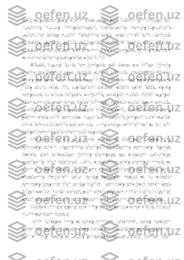 davlat va yakkapartiyaviylik tizimi shaxs ustidan yalpi hukmronligini o’rnatgan edi.
Fuqaroning   huquqiy   himoyalanmagani,   boshqaruvning   mamuriy-buyruqbozlik
usullari,   har   qanday   muqobil   fikrlashning   tazyiq   ostiga   olinishi   ko’p   odamlarda
chorasizlik   tuyg’usini   uyg’otib,   real   hayotdan   uzoqlashish   istagini   oshirdi.   «Siyosiy
autsayderlar»   deb   ataluvchi   kishilar   sonining   o’sishi,   jamiyatda   ijtimoiy   pessimizm
va boqimandalikning kuchayishiga sabab bo’ldi.
Afsuski,   bugungi   kunda   ham   jamiyatda   eski   davrga   xos   bo’lgan   ijtimoiy
ongning   retsidivlari   muayyan   darajada   saqlanib   qolmoqda.   Prezidentimiz   Shavkat
Mirziyoyev ushbu holatni nazarda tutgan holda O’zbekistondagi  siyosiy partiyalarni
jiddiy   tanqid   ostiga   olib,   quyidagilarni   takidladi:   «Ochiq   aytish   kerak,   siyosiy
partiyalarda   bu   sohada   haligacha   xotirjamlik,   qandaydir   mudrab   o’tirish   kayfiyati
hukm   surmoqda.   Hech   kimga   foydasi   bo’lmagan   majlislar   soatlab   davom   etmoqda,
tanqidiy   tahlil   o’rniga   mayda   masalalar   bilan   o’ralashib,   dolzarb   muammolarning
yechimi   chetda   qolib   ketmoqda».   Bugun   kuchli   fuqarolik   jamiyatni   qurish   vazifasi
tobora  ko’proq  dolzarblik  kasb  etmoqda.  Uning amalga  oshirilishi   real   va  faol   ko’p
partiyali tizimni shakllantirishni talab etayotir. 
O’zbekistonning   eng   yangi   tarixi   vazifasi   va   ahamiyati   O'zbekistonning
zamonaviy   tarixini   o'rganishning   ahamiyati   mamlakatning   zamonaviy   hayotiga
bevosita   ta'sir   ko'rsatadigan   ijtimoiy   ahamiyatga   ega   voqealarni   tushunishga
qaratilganligi   bilan   belgilanadi.   Ushbu   voqealarning   tarixiy   ahamiyati   nimada   va
ularning   mohiyati   nimada,   ulardagi   ayrim   siyosiy   arboblarning   roli   nimada,   ushbu
voqealarning   rivojlanishi   uchun   qanday   ssenariylar   mavjud   va   bu   voqealar
zamonaviy   jarayonlar   bilan   qanday   bog'liq?   -   zamonaviy   tarix   javob   berishi   kerak
bo'lgan savollar. Bundan tashqari, yaqin tarix hozirgi zamon bilan bog'liq bo'lganligi
sababli kelajak bilan bog'liq tendensiyalarni ko'rish uchun muhim ahamiyatga ega.
O'zbekistonning eng yangi tarixi ilmiy bilimlar va o'quv sohasi sifatida bir qator
muhim vazifalarni bajaradi.
Ta'lim   funksiyasi   ilmiy   va   tarixiy   bilimlarni   o'zlashtirish,   tarixiy   narsalarni
ko'rish qobiliyatidan iborat zamonaviy O'zbekiston hududida jamiyatning rivojlanishi
turli   xil   ilmiy   nazariy   va   uslubiy   yondashuvlar   va   tushunchalar   prizmasi   orqali 