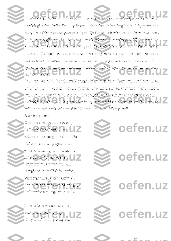   "Baliqchi   va   baliq   haqida   ertak"   —   Aleksandr   Pushkin   qalamiga   mansub   ertak.
Ertakdagi   sehrli   baliq   ibtidoiy   inson   tushunchasi   bilan   bog liq   bo lib,   totemistikʻ ʻ
dunyoqarashlar asosida  yuzaga kelgan. Qadimda   odamlar baliqni ham muqaddas
bilib, unga sig ingan. Shu bois baliq ertak qahramoniga aylangan. "Qalandar bilan	
ʻ
Samandar",   "Sohibjon   bilan   Ahmadjon",   "Suhrob   bilan   Muzrob",   "Sehrli   baliq"
ertaklari   "Baliqchi   va   baliq   haqida   ertak"ning   variantlaridir.   "Baliqchi   va   baliq
haqida ertak " mazkur ertaklarda bosh qahramonga yo ldosh va ko makdosh bõlib,	
ʻ ʻ
syujet   chizig'ida   mavjud   epizodlar   harakatini   ta minlaydi,   yechimda   hal   qiluvchi	
ʼ
vazifani bajaradi.
"Baliqchi   va   baliq   haqida   ertak"ertagi     bilan   bog liq   bo lgan   ertaklar   Sharqda   va
ʻ ʻ
umuman, jahon xalqlari og zaki ijodida keng tarqalgan va shuhrat topgan. Barcha	
ʻ
ertaklarda ham sirli baliq g alaba, do stlik, muvaffaqiyat timsoli sifatida aks etadi.
ʻ ʻ
Baliqchi va baliq  haqidagi ertaklarning yozma adabiyotga ham ta siri Baliqchi va	
ʼ
baliq haqidagi ertak xalq orasida "Oltin baliq" nomi bilan yuradi.
Asardan parcha 
Chol chaqirar baliqni suvdan,
Baliq chiqib so‘radi undan:
«Nima kerak senga, chol bobo?»
Ta’ zim qilib unga aytar chol:
«Poshsho baliq, holimga achin,
Jonga tegdi la’nati kampir,
Ortiq bo‘lmas emish malika,
Dengiz shohi bo‘lish istarmish,
Va dengizda yashash istarmish,
Sen ham borarmishsan xizmatga,
Bo‘larmishsan unga chopovul».
Bitta so‘z ham demadi baliq,
Suvga urib dumini faqat,
G‘oyib bo‘ldi dengiz tagiga. 