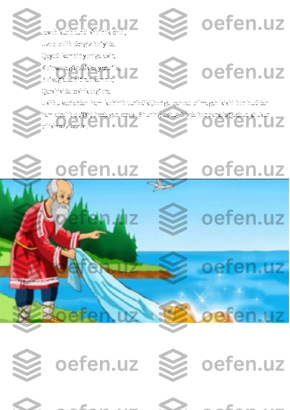 Javob kutib turdi sho‘rlik chol,
Uzoq qolib dengiz bo‘yida.
Qaytdi kampir yoniga axir,
Ko‘rsa: tag‘in o‘sha yerto‘la,
Bo‘sag‘ada o‘tirar kampir,
Qarshisida teshik tog‘ora.
Ushbu satrlardan ham ko'rinib turibdiki,boriga qanoat qilmagan kishi bor budidan
ham ajralib qolishi hech gap emas. Shuning uchun bizda bor narsalar uchun shukur
qilishimiz lozim. 