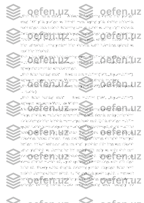 „Shoh   Saltan   haqida   ertak“)   —   Aleksandr   Pushkinning   she rlar   bilan   yozilganʼ
ertagi   1831-yilda   yozilgan   va   birinchi   marta   keyingi   yilda   she rlar   to plamida	
ʼ ʻ
nashr  etilgan.Ertak  podshoh   Saltanning  turmush   qurishi   va  uning  o g li   shahzoda	
ʻ ʻ
Gvidonning   tug ilishi   haqidagi   hikoyaga   bag ishlangan   bo lib,   u   xolalarining	
ʻ ʻ ʻ
fitnalari   tufayli   kimsasiz   orolga     tushadi   va   u   yerda   sehrgar   —   Oqqush   malika
bilan   uchrashadi.   Uning   yordami   bilan   shahzoda   kuchli   hukmdorga   aylanadi   va
otasi bilan birlashadi.
Shoh   sulton   haqida   ertak   bolajonlarning   sevimli   multfilmlari   qatoridan   joy   olgan
multfilmlardan   biri   desak   adashmagan   bo'lamiz.Bu   ertak   bir   necha   bor   taniqli
rejissiyorlar tomonidan sahnalashtirilgan.
„Shoh Saltan haqidagi ertak“ — Sovet oq-qora multfilmi (1943, „Soyuzmultfilm“).
Rejissyor: Tatyana Basmanova, Valentina Brumberg, Zinaida Brumberg
„Shoh Saltan haqidagi ertak“ — Sovet badiiy filmi (1966), „Mosfilm“; rejissyor A.
L. Ptushko).
„Shoh   Saltan   haqidagi   ertak“   —   Sovet   multfilmi   (1984,   „Soyuzmultfilm“).
Rejissyor: Ivan Ivanov-Vano, Lev Milchin
Afsonaviy   multfilm   Aleksandr   Sergeyevich   Pushkinning   sevimli   ertaklari   haqida
hikoya  qilishda  va  maftunkor   qahramonlarning  katta  ekranda  qanday   jonlanishini
o'z ko'zlaringiz bilan ko'rishda mamnuniyat baxsh etadi. Qo'lda chizilgan multfilm
syujeti Pushkin kompozitsiyasining muxlislarini ajablantirmaydi, chunki mualliflar
barcha   tafsilotlarni   kitob   sahifalaridan   iloji   boricha   aniqroq   kino   ekraniga
o'tkazishga harakat qilishgan. Bizga qizaloq orzular olamiga sho'ng'ish imkoniyati
berilgan. Bir kuni kechqurun uchta opa-singil  yotishdan oldin birga vaqt o'tkazish
uchun   yig'ilishdi   va   ularning   har   biri   qanday   qilib   qat'iy   va   sodiq   shoh-otani
qiziqtirishi   mumkinligi   haqida   bahslasha   boshlashdi.   Qanday   qilib   ular   unga
xizmat qilishlari  mumkin edi, u yosh ayollardan kimnidir o'ziga xotin qilib olgan
bo'lar   edi.   Shaxsiy   suhbat   chog'ida   qizlarning   yonidan   o'tayotgan   Saltan   ismli
podshoh ularning suhbatini eshitdi. Bu fikr unga juda yaxshi tuyuldi. U merosxo'r
berishni orzu qilgan qahramonlar bilan yo'lakka borishga qat'iy qaror qildi. Ammo
tanlangan   kishining   boshida   bulutsiz   osmon   bo'lmasligi   kerak.   Hasadgo'y   "qiz 