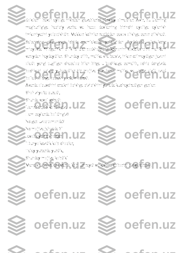 do'stlari"   baxtli   ayolga   nisbatan   g'azablarini   jilovlay   olmadilar.   Axir,   bu   ularning
mag'rurligiga   haqiqiy   zarba   va   hatto   davlatning   birinchi   ayoliga   aylanish
imkoniyatini yo'qotishdir. Makkor kelinlar raqibidan qasos olishga qaror qilishadi.
Saltanning   qisqa   vaqt   ichida   mamlakatda   yo'qligidan   foydalanib,   ular   keng
miqyosda firibgarlikni qilishdi ular podshohning farmonini soxtalashtirib malikani
saroydan haydaydilar. Shunday qilib, malika shafqatsiz, inkor etilmaydigan jazoni
oladi:   yangi   tug'ilgan   chaqaloq   bilan   birga   u   bochkaga   qamalib,   ochiq   dengizda
bochkani   oqizib   yuboradilar.Bir   mo'jiza   yuz   berib   malika   va   uning   o'g'li   ozod
bo'ladi.Ularga oqqush yordam beradi.
Asarda o'quvchini ertakni òqishga qiziqishini yanada kuchaytiradigan gaplar:
Shoh ziyofat quradi,
Shunda savol so'radi:
"Janoblar, ne ko'rdingiz,
Ham qaylarda bo'ldingiz?
Ne gap uzoq tomonda?
Ne mo'jiza jahonda ?"
Javob aytar qo'noqlar:
"Dunyo kezdik ko'p choqlar,
Talay yurtarda yurdik,
Shunday mo'jiza ko'rdik"
Mana shu misralar asrarda ko'p uchraydi va kishini e'tiborini o'ziga tortadi. 