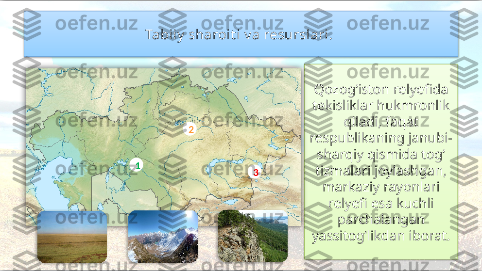 Tabiiy  sharoit i v a resurslari. 
Qozog‘iston relyefida 
tekisliklar hukmronlik 
qiladi, faqat 
respublikaning janubi-
sharqiy qismida tog‘ 
tizmalari joylashgan, 
markaziy rayonlari 
relyefi esa kuchli 
parchalangan 
yassitog‘likdan iborat.1 2
3        