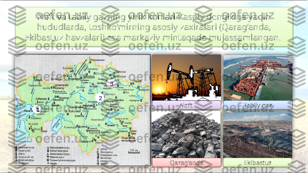 Neft va tabiiy gazning yirik konlari Kaspiy dengiziga yaqin
hududlarda, toshko‘mirning asosiy zaxiralari (Qarag‘anda, 
Ekibastuz havzalari) esa markaziy mintaqada mujassamlangan. 
Tabiiy gaz
Qarag‘anda EkibastuzNeft 3
2
1            