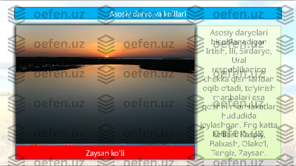 Asosiy daryolari 
hisoblanadigan 
Irtish, Ili, Sirdaryo, 
Ural
respublikaning 
chekka qismlaridan 
oqib o‘tadi, to‘yinish 
manbalari esa 
qo‘shni mamlakatlar 
hududida 
joylashgan. Eng katta 
ko‘llari: Kaspiy, 
Balxash, Olako‘l, 
Tengiz, Zaysan.Asosiy daryo va ko‘llari
Irtish
IliSirdaryo Ural
Kaspiy dengizi
Balxash ko‘li Olako‘l
Tengiz ko‘liZaysan ko‘li      