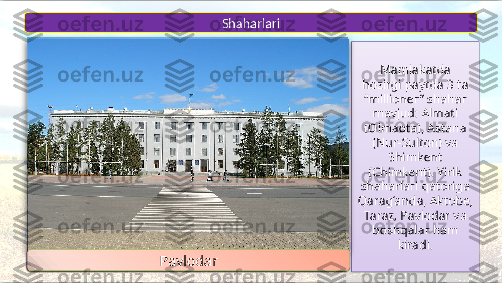 Mamlakatda
hozirgi paytda 3 ta 
“millioner” shahar 
mavjud: Almati
(Olmaota), Astana 
(Nur-Sulton) va 
Shimkent 
(Chimkent). Yirik
shaharlari qatoriga 
Qarag‘anda, Aktobe, 
Taraz,  Pavlodar va 
boshqalar ham 
kiradi.Shaharlari
1
2
3 4 7
65
Almati 
Astana
ShimkentQarag‘anda Aktobe
TarazPavlodar           