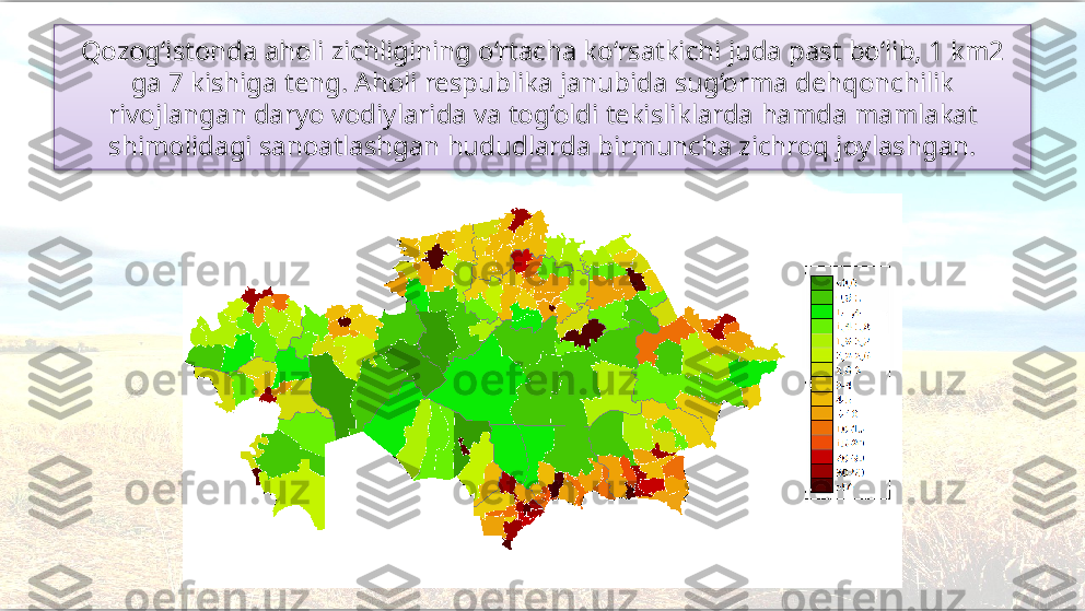 Qozog‘istonda aholi zichligining o‘rtacha ko‘rsatkichi juda past bo‘lib, 1 km2 
ga 7 kishiga teng. Aholi respublika janubida sug‘orma dehqonchilik 
rivojlangan daryo vodiylarida va tog‘oldi tekisliklarda  hamda mamlakat 
shimolidagi sanoatlashgan hududlarda birmuncha zichroq joylashgan.   