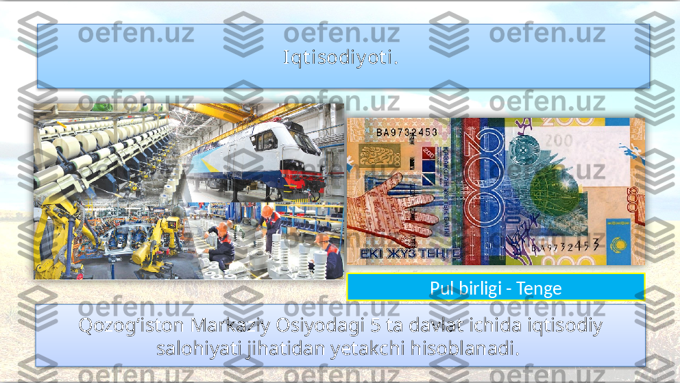 Qozog‘iston Markaziy Osiyodagi 5 ta davlat ichida iqtisodiy 
salohiyati jihatidan yetakchi hisoblanadi.  Iqt isodiy ot i. 
Pul birligi - Tenge      