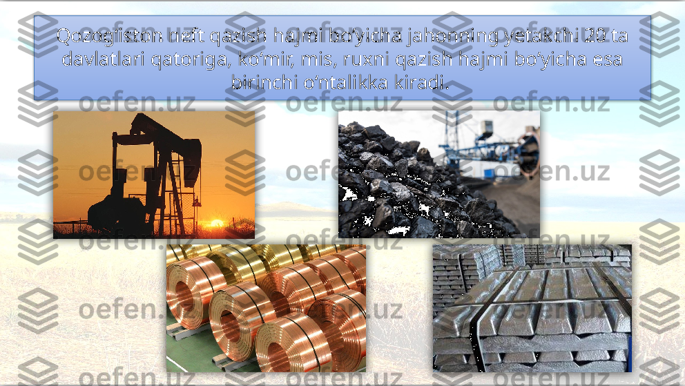 Qozog‘iston neft qazish hajmi bo‘yicha jahonning yetakchi 20 ta
davlatlari qatoriga, ko‘mir, mis, ruxni qazish hajmi bo‘yicha esa 
birinchi o‘ntalikka kiradi.        