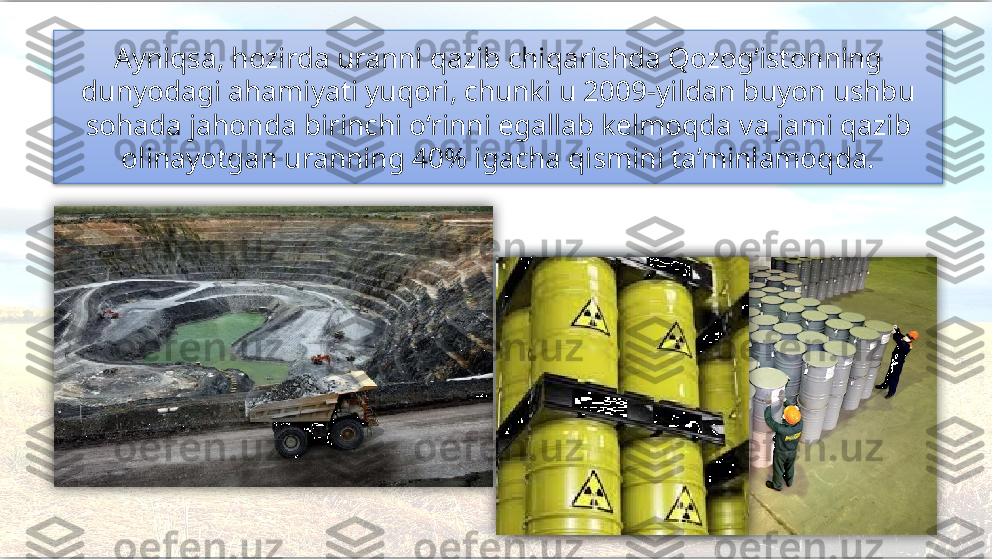 Ayniqsa, hozirda uranni qazib chiqarishda Qozog‘istonning 
dunyodagi ahamiyati yuqori, chunki u 2009-yildan buyon ushbu
sohada jahonda birinchi o‘rinni egallab kelmoqda va  jami qazib 
olinayotgan uranning 40% igacha qismini ta’minlamoqda.      