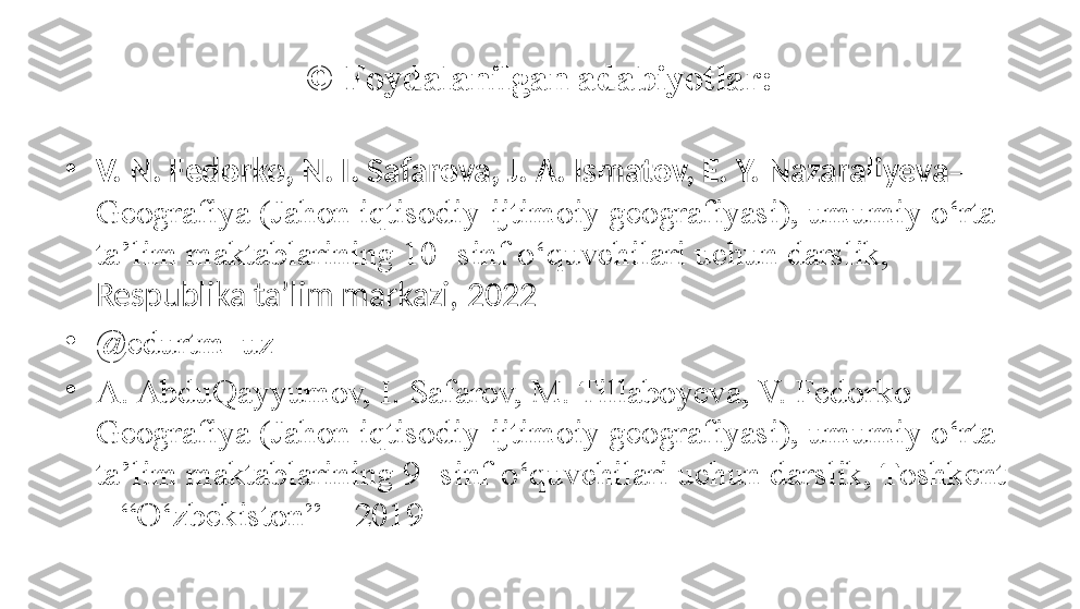 © Foydalanilgan adabiyotlar:
•
V. N. Fedorko, N. I. Safarova, J. A. Ismatov, E. Y. Nazaraliyeva – 
Geografiya (Jahon iqtisodiy-ijtimoiy geografiyasi), umumiy o‘rta 
ta’lim maktablarining 10- sinf o‘quvchilari uchun darslik, 
Respublika ta’lim markazi, 2022
•
@ edurtm_uz
•
A. AbduQayyumov, I. Safarov, M. Tillaboyeva, V. Fedorko  – 
Geografiya (Jahon iqtisodiy-ijtimoiy geografiyasi), umumiy o‘rta 
ta’lim maktablarining 9- sinf o‘quvchilari uchun darslik, Toshkent 
– “O‘zbekiston” – 2019 