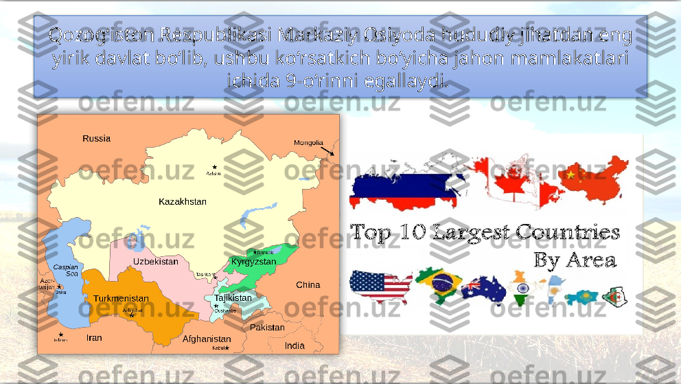 Qozog‘iston Respublikasi Markaziy Osiyoda hududiy jihatdan eng 
yirik davlat bo‘lib, ushbu ko‘rsatkich bo‘yicha jahon mamlakatlari 
ichida 9-o‘rinni egallaydi.     