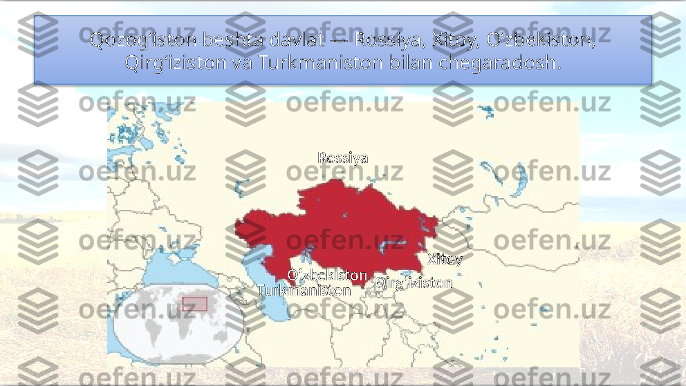 Qozog‘iston beshta davlat — Rossiya, Xitoy, O‘zbekiston, 
Qirg‘iziston va Turkmaniston bilan chegaradosh.
Xitoy
Turkmaniston Qirg‘izistonRossiya
O‘zbekiston   