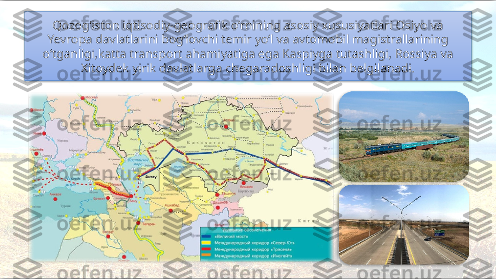 Qozog‘iston iqtisodiy-geografik o‘rnining asosiy xususiyatlari Osiyo va 
Yevropa davlatlarini bog‘lovchi temir yo‘l va avtomobil magistrallarining 
o‘tganligi,katta transport ahamiyatiga ega Kaspiyga tutashligi, Rossiya va 
Xitoydek yirik davlatlarga chegaradoshligi bilan belgilanadi.     