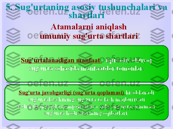 5. Sug'urtaning asosiy tushunchalari va 
shartlari
ga muvofiq tashkil etilgan yuridik shaxs  sug‘urtalovchi hisoblanadi
Rossiya Federatsiyasining sug'urta to'g'risidagi qonun hujjatlari bilan,
qayta sug'urtalash, o'zaro sug'urta qilish va olingan
qonun hujjatlarida belgilangan tartibda litsenziyalar.
Sug'urta egasi  - yuridik yoki huquqiy layoqatli shaxs
sug'urtalovchilar bilan shartnoma tuzgan shaxs
sug'urta, yoki kim tufayli sug'urtalanuvchilar hisoblanadi
qonun.Sug'urtalangan  shaxs - bu shaxs, hayot, sog'liq,
mehnatga layoqatliligi sug'urtalangan bo'lsa
shaxsiy sug'urta himoyasi
Benefisiar  - shartnomada ko'rsatilgan shaxs
foydasiga shartnoma tuzilgan sug'urta
sug'urta.Sug'urta polisi (sertifikat)  - hujjat
mulkni sug'urta qilish faktini tasdiqlovchi yoki
shaxsiy sug'urta.
Sug'urta ob'ektlari va ob'ektlari  - shart
moddiy boyliklarni sug'urta qilish, fuqarolik
javobgarlik, daromad va shaxsiy sug'urtada - hayot,
fuqarolarning salomatligi va mehnat qobiliyati.Sug'urtalanadigan manfaat  - iqtisodiy ehtiyoj
sug'urta sohasida manfaatdor tomonlar.
Sug'urta javobgarligi (sug'urta qoplamasi)  hisoblanadi
sug'urtalovchining sug'urta to'lash majburiyati
kelishilgan holda kompensatsiya yoki sug'urta summasi
sug'urta hodisalarining oqibatlari. Atamalarni aniqlash
umumiy sug'urta shartlari 